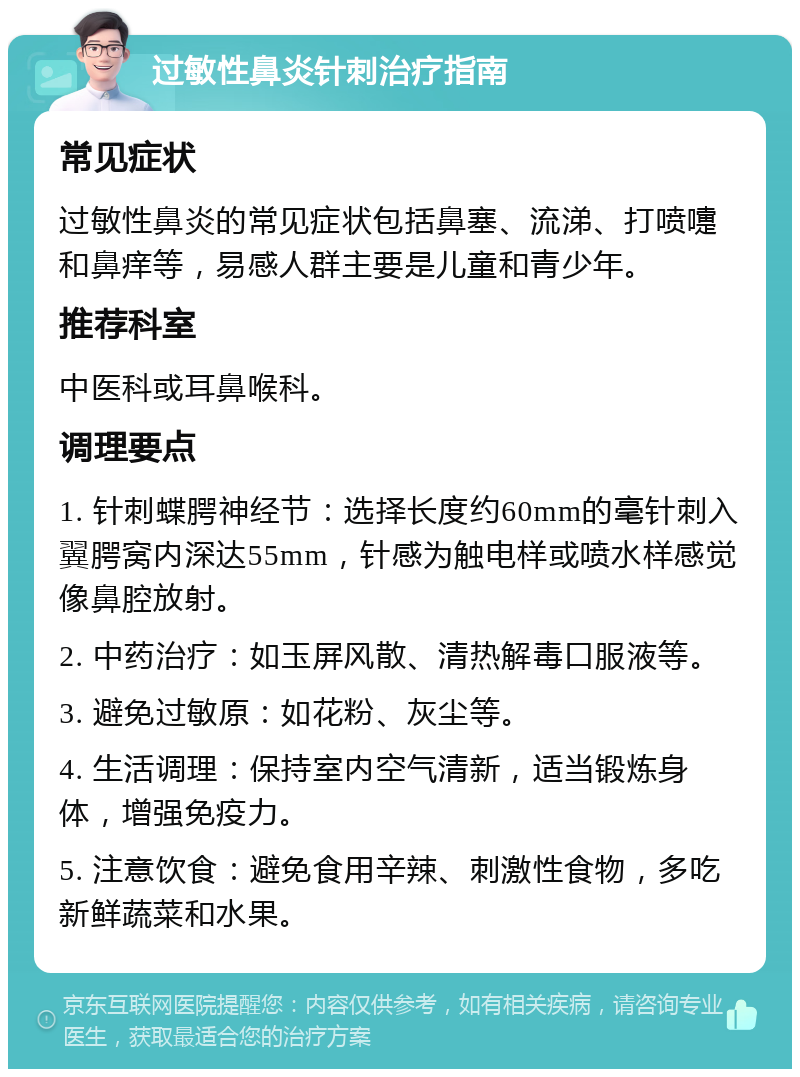 过敏性鼻炎针刺治疗指南 常见症状 过敏性鼻炎的常见症状包括鼻塞、流涕、打喷嚏和鼻痒等，易感人群主要是儿童和青少年。 推荐科室 中医科或耳鼻喉科。 调理要点 1. 针刺蝶腭神经节：选择长度约60mm的毫针刺入翼腭窝内深达55mm，针感为触电样或喷水样感觉像鼻腔放射。 2. 中药治疗：如玉屏风散、清热解毒口服液等。 3. 避免过敏原：如花粉、灰尘等。 4. 生活调理：保持室内空气清新，适当锻炼身体，增强免疫力。 5. 注意饮食：避免食用辛辣、刺激性食物，多吃新鲜蔬菜和水果。