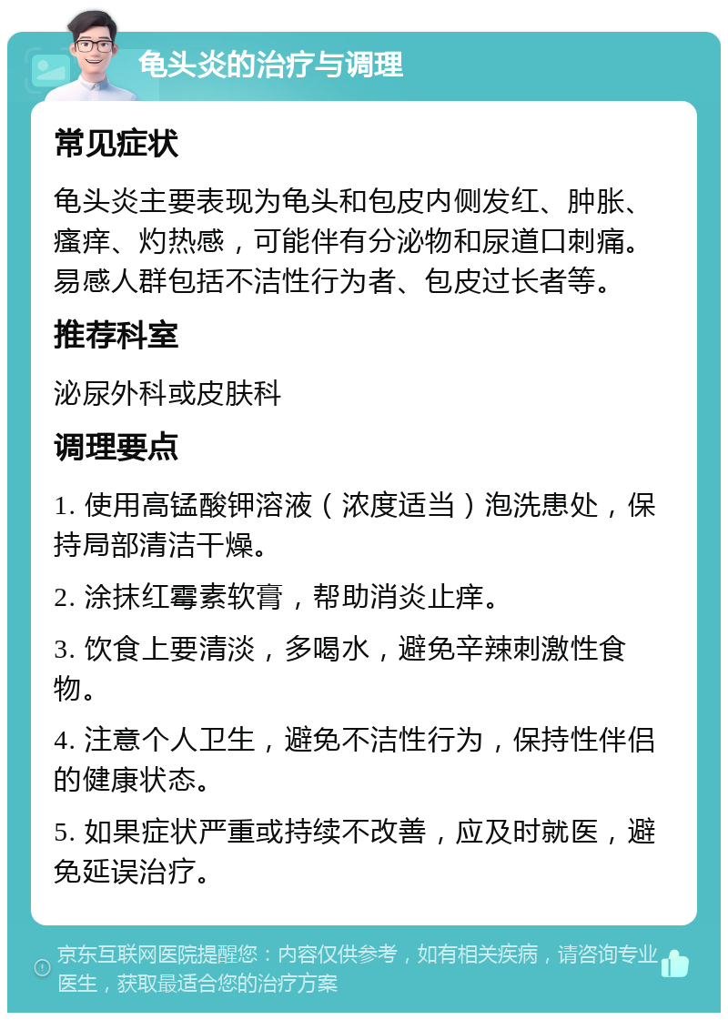 龟头炎的治疗与调理 常见症状 龟头炎主要表现为龟头和包皮内侧发红、肿胀、瘙痒、灼热感，可能伴有分泌物和尿道口刺痛。易感人群包括不洁性行为者、包皮过长者等。 推荐科室 泌尿外科或皮肤科 调理要点 1. 使用高锰酸钾溶液（浓度适当）泡洗患处，保持局部清洁干燥。 2. 涂抹红霉素软膏，帮助消炎止痒。 3. 饮食上要清淡，多喝水，避免辛辣刺激性食物。 4. 注意个人卫生，避免不洁性行为，保持性伴侣的健康状态。 5. 如果症状严重或持续不改善，应及时就医，避免延误治疗。