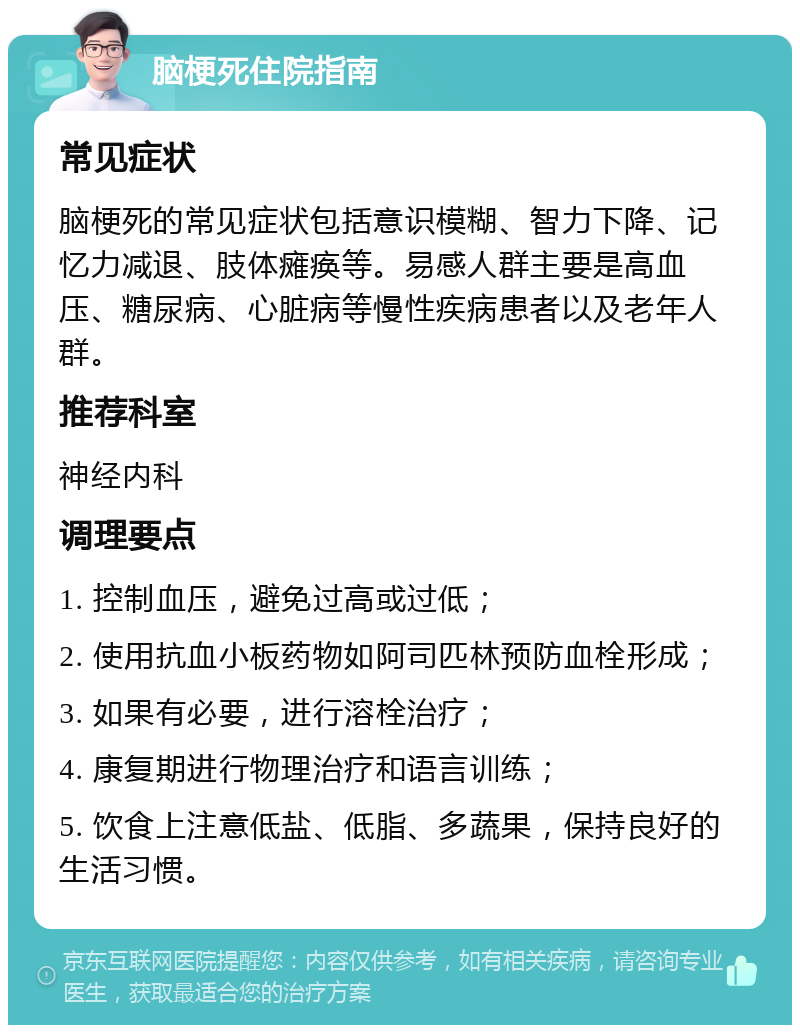 脑梗死住院指南 常见症状 脑梗死的常见症状包括意识模糊、智力下降、记忆力减退、肢体瘫痪等。易感人群主要是高血压、糖尿病、心脏病等慢性疾病患者以及老年人群。 推荐科室 神经内科 调理要点 1. 控制血压，避免过高或过低； 2. 使用抗血小板药物如阿司匹林预防血栓形成； 3. 如果有必要，进行溶栓治疗； 4. 康复期进行物理治疗和语言训练； 5. 饮食上注意低盐、低脂、多蔬果，保持良好的生活习惯。