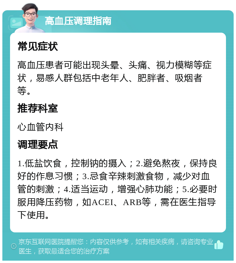 高血压调理指南 常见症状 高血压患者可能出现头晕、头痛、视力模糊等症状，易感人群包括中老年人、肥胖者、吸烟者等。 推荐科室 心血管内科 调理要点 1.低盐饮食，控制钠的摄入；2.避免熬夜，保持良好的作息习惯；3.忌食辛辣刺激食物，减少对血管的刺激；4.适当运动，增强心肺功能；5.必要时服用降压药物，如ACEI、ARB等，需在医生指导下使用。