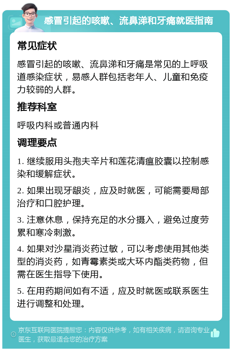 感冒引起的咳嗽、流鼻涕和牙痛就医指南 常见症状 感冒引起的咳嗽、流鼻涕和牙痛是常见的上呼吸道感染症状，易感人群包括老年人、儿童和免疫力较弱的人群。 推荐科室 呼吸内科或普通内科 调理要点 1. 继续服用头孢夫辛片和莲花清瘟胶囊以控制感染和缓解症状。 2. 如果出现牙龈炎，应及时就医，可能需要局部治疗和口腔护理。 3. 注意休息，保持充足的水分摄入，避免过度劳累和寒冷刺激。 4. 如果对沙星消炎药过敏，可以考虑使用其他类型的消炎药，如青霉素类或大环内酯类药物，但需在医生指导下使用。 5. 在用药期间如有不适，应及时就医或联系医生进行调整和处理。