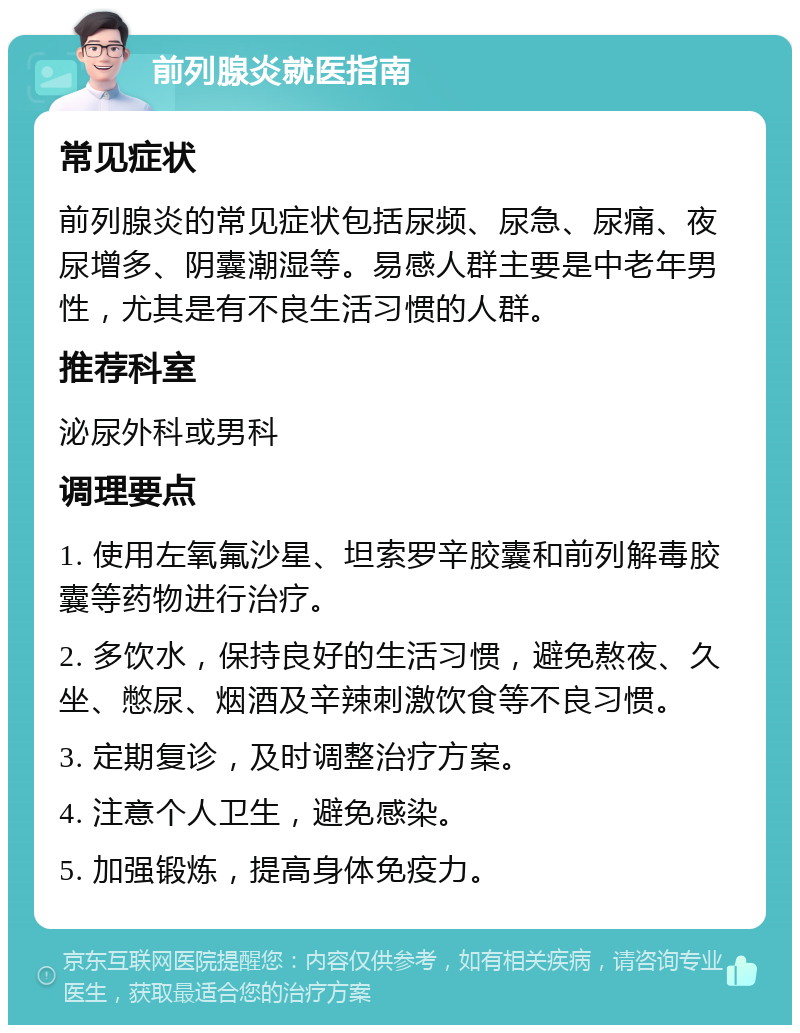 前列腺炎就医指南 常见症状 前列腺炎的常见症状包括尿频、尿急、尿痛、夜尿增多、阴囊潮湿等。易感人群主要是中老年男性，尤其是有不良生活习惯的人群。 推荐科室 泌尿外科或男科 调理要点 1. 使用左氧氟沙星、坦索罗辛胶囊和前列解毒胶囊等药物进行治疗。 2. 多饮水，保持良好的生活习惯，避免熬夜、久坐、憋尿、烟酒及辛辣刺激饮食等不良习惯。 3. 定期复诊，及时调整治疗方案。 4. 注意个人卫生，避免感染。 5. 加强锻炼，提高身体免疫力。