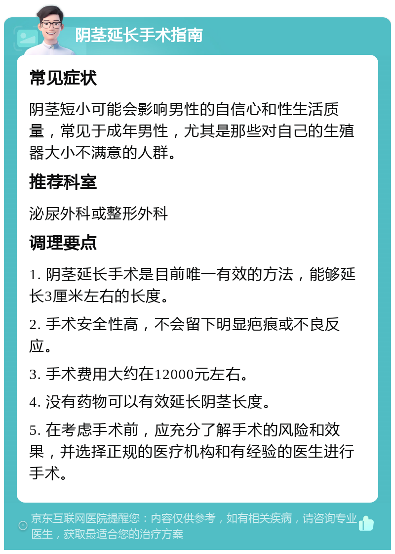 阴茎延长手术指南 常见症状 阴茎短小可能会影响男性的自信心和性生活质量，常见于成年男性，尤其是那些对自己的生殖器大小不满意的人群。 推荐科室 泌尿外科或整形外科 调理要点 1. 阴茎延长手术是目前唯一有效的方法，能够延长3厘米左右的长度。 2. 手术安全性高，不会留下明显疤痕或不良反应。 3. 手术费用大约在12000元左右。 4. 没有药物可以有效延长阴茎长度。 5. 在考虑手术前，应充分了解手术的风险和效果，并选择正规的医疗机构和有经验的医生进行手术。