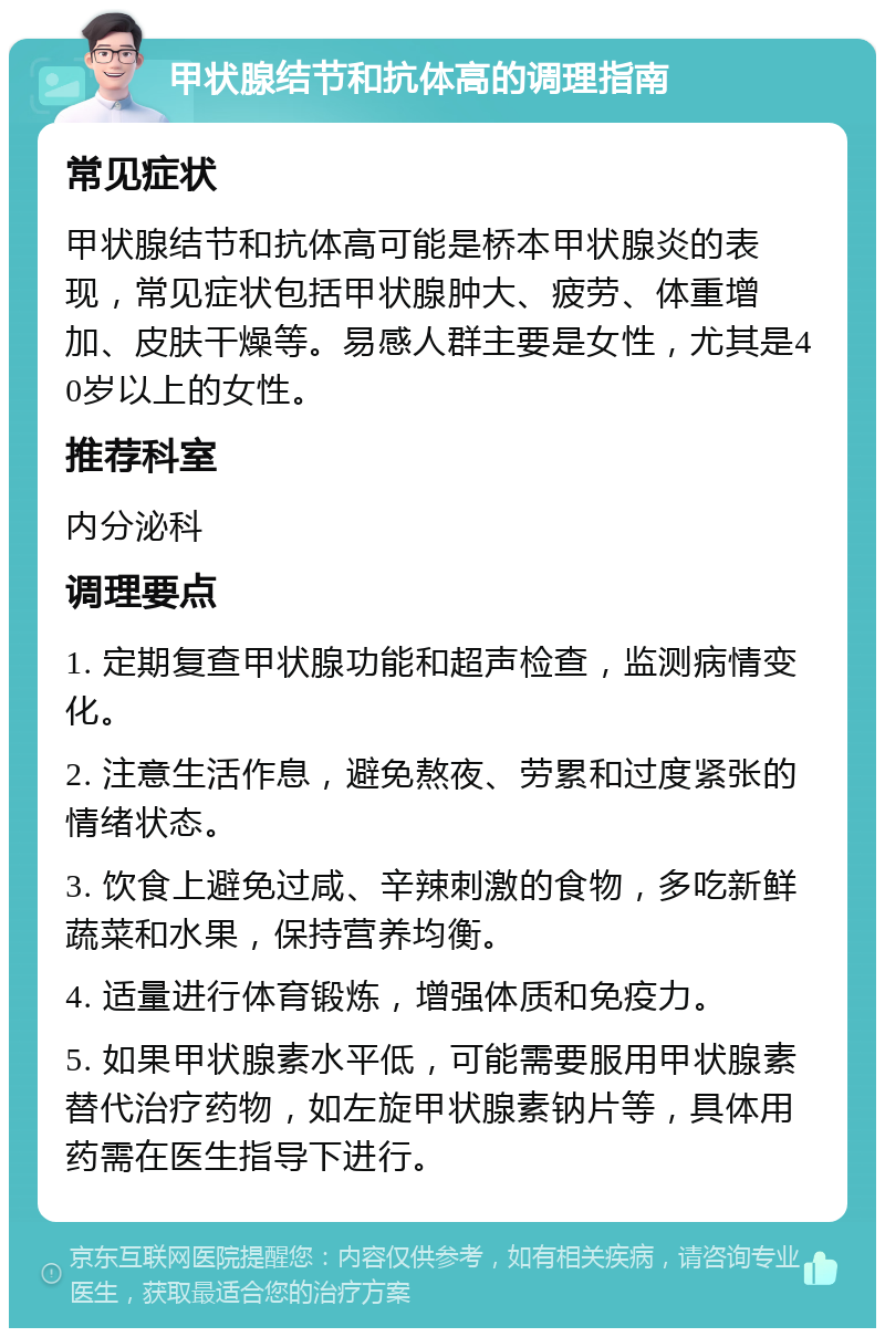 甲状腺结节和抗体高的调理指南 常见症状 甲状腺结节和抗体高可能是桥本甲状腺炎的表现，常见症状包括甲状腺肿大、疲劳、体重增加、皮肤干燥等。易感人群主要是女性，尤其是40岁以上的女性。 推荐科室 内分泌科 调理要点 1. 定期复查甲状腺功能和超声检查，监测病情变化。 2. 注意生活作息，避免熬夜、劳累和过度紧张的情绪状态。 3. 饮食上避免过咸、辛辣刺激的食物，多吃新鲜蔬菜和水果，保持营养均衡。 4. 适量进行体育锻炼，增强体质和免疫力。 5. 如果甲状腺素水平低，可能需要服用甲状腺素替代治疗药物，如左旋甲状腺素钠片等，具体用药需在医生指导下进行。