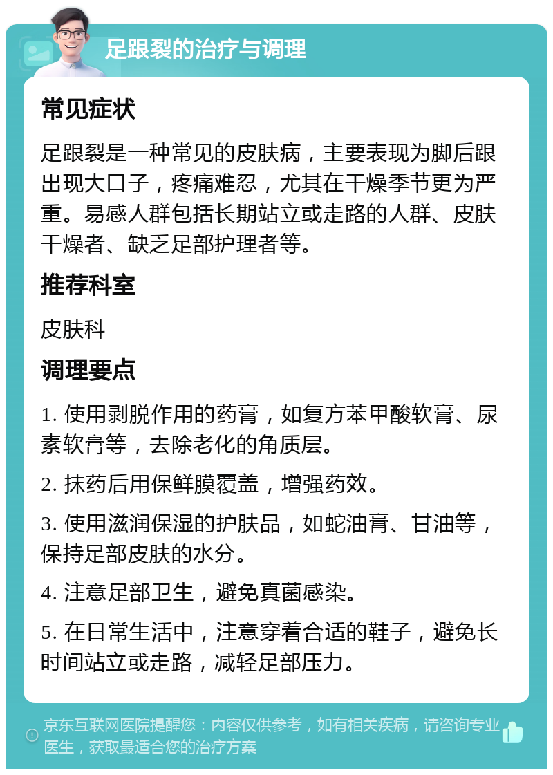 足跟裂的治疗与调理 常见症状 足跟裂是一种常见的皮肤病，主要表现为脚后跟出现大口子，疼痛难忍，尤其在干燥季节更为严重。易感人群包括长期站立或走路的人群、皮肤干燥者、缺乏足部护理者等。 推荐科室 皮肤科 调理要点 1. 使用剥脱作用的药膏，如复方苯甲酸软膏、尿素软膏等，去除老化的角质层。 2. 抹药后用保鲜膜覆盖，增强药效。 3. 使用滋润保湿的护肤品，如蛇油膏、甘油等，保持足部皮肤的水分。 4. 注意足部卫生，避免真菌感染。 5. 在日常生活中，注意穿着合适的鞋子，避免长时间站立或走路，减轻足部压力。