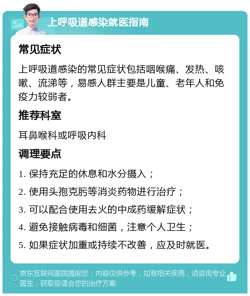 上呼吸道感染就医指南 常见症状 上呼吸道感染的常见症状包括咽喉痛、发热、咳嗽、流涕等，易感人群主要是儿童、老年人和免疫力较弱者。 推荐科室 耳鼻喉科或呼吸内科 调理要点 1. 保持充足的休息和水分摄入； 2. 使用头孢克肟等消炎药物进行治疗； 3. 可以配合使用去火的中成药缓解症状； 4. 避免接触病毒和细菌，注意个人卫生； 5. 如果症状加重或持续不改善，应及时就医。