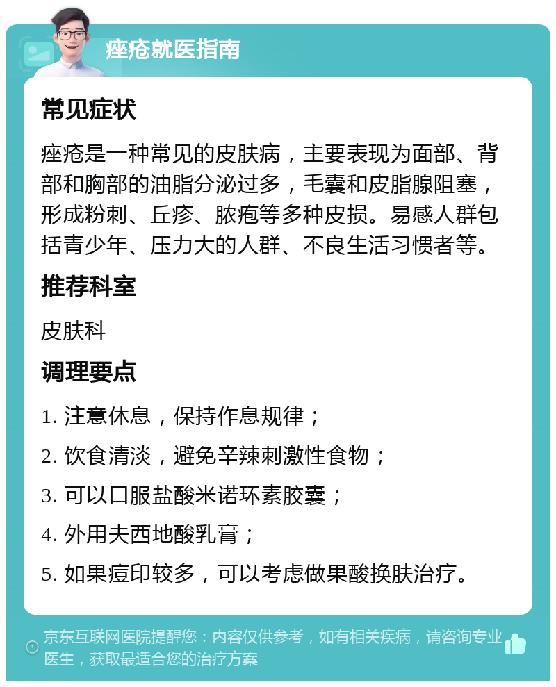 痤疮就医指南 常见症状 痤疮是一种常见的皮肤病，主要表现为面部、背部和胸部的油脂分泌过多，毛囊和皮脂腺阻塞，形成粉刺、丘疹、脓疱等多种皮损。易感人群包括青少年、压力大的人群、不良生活习惯者等。 推荐科室 皮肤科 调理要点 1. 注意休息，保持作息规律； 2. 饮食清淡，避免辛辣刺激性食物； 3. 可以口服盐酸米诺环素胶囊； 4. 外用夫西地酸乳膏； 5. 如果痘印较多，可以考虑做果酸换肤治疗。