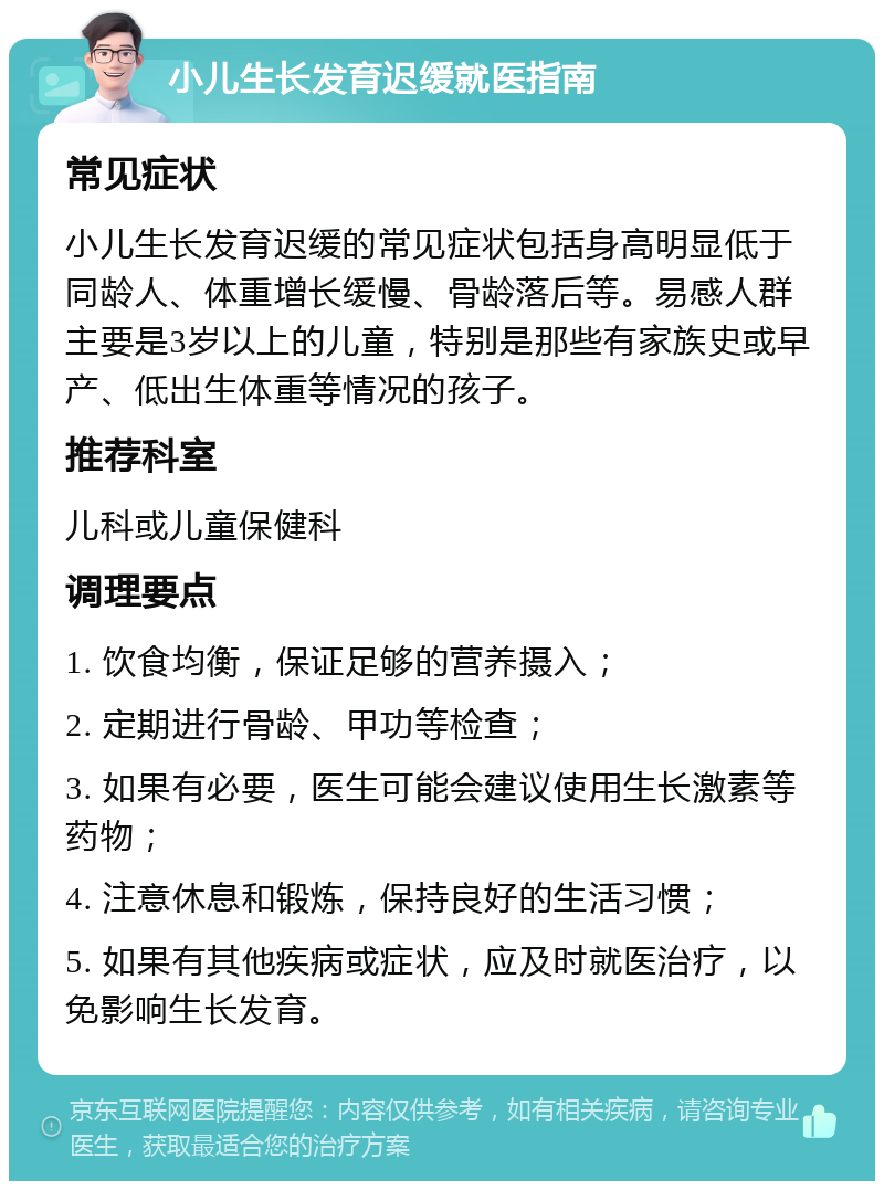 小儿生长发育迟缓就医指南 常见症状 小儿生长发育迟缓的常见症状包括身高明显低于同龄人、体重增长缓慢、骨龄落后等。易感人群主要是3岁以上的儿童，特别是那些有家族史或早产、低出生体重等情况的孩子。 推荐科室 儿科或儿童保健科 调理要点 1. 饮食均衡，保证足够的营养摄入； 2. 定期进行骨龄、甲功等检查； 3. 如果有必要，医生可能会建议使用生长激素等药物； 4. 注意休息和锻炼，保持良好的生活习惯； 5. 如果有其他疾病或症状，应及时就医治疗，以免影响生长发育。