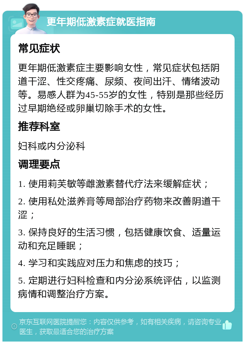 更年期低激素症就医指南 常见症状 更年期低激素症主要影响女性，常见症状包括阴道干涩、性交疼痛、尿频、夜间出汗、情绪波动等。易感人群为45-55岁的女性，特别是那些经历过早期绝经或卵巢切除手术的女性。 推荐科室 妇科或内分泌科 调理要点 1. 使用莉芙敏等雌激素替代疗法来缓解症状； 2. 使用私处滋养膏等局部治疗药物来改善阴道干涩； 3. 保持良好的生活习惯，包括健康饮食、适量运动和充足睡眠； 4. 学习和实践应对压力和焦虑的技巧； 5. 定期进行妇科检查和内分泌系统评估，以监测病情和调整治疗方案。