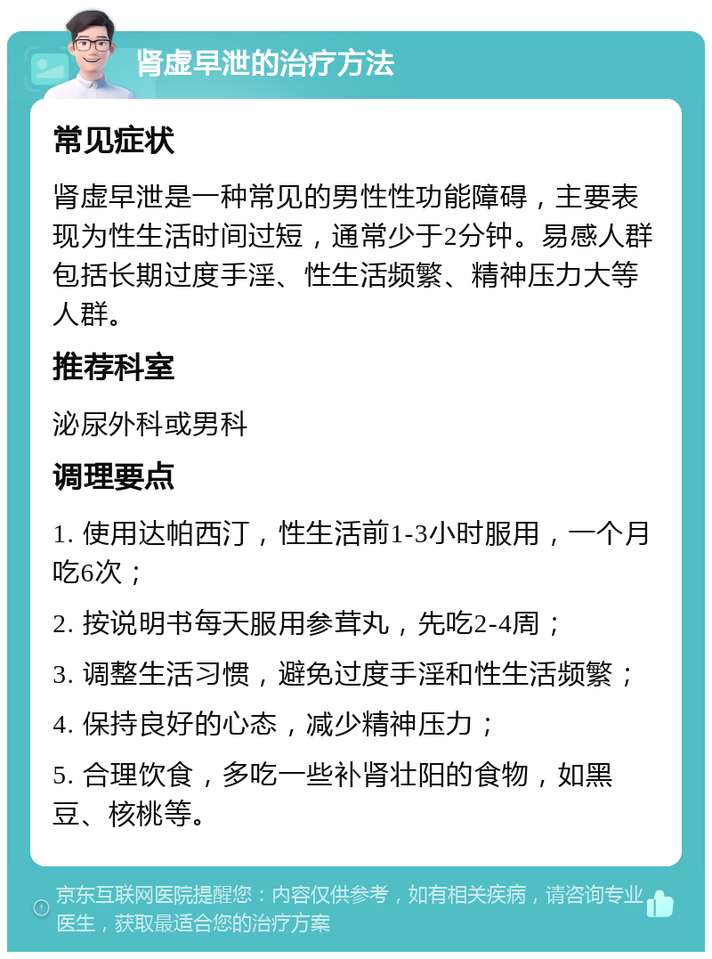 肾虚早泄的治疗方法 常见症状 肾虚早泄是一种常见的男性性功能障碍，主要表现为性生活时间过短，通常少于2分钟。易感人群包括长期过度手淫、性生活频繁、精神压力大等人群。 推荐科室 泌尿外科或男科 调理要点 1. 使用达帕西汀，性生活前1-3小时服用，一个月吃6次； 2. 按说明书每天服用参茸丸，先吃2-4周； 3. 调整生活习惯，避免过度手淫和性生活频繁； 4. 保持良好的心态，减少精神压力； 5. 合理饮食，多吃一些补肾壮阳的食物，如黑豆、核桃等。