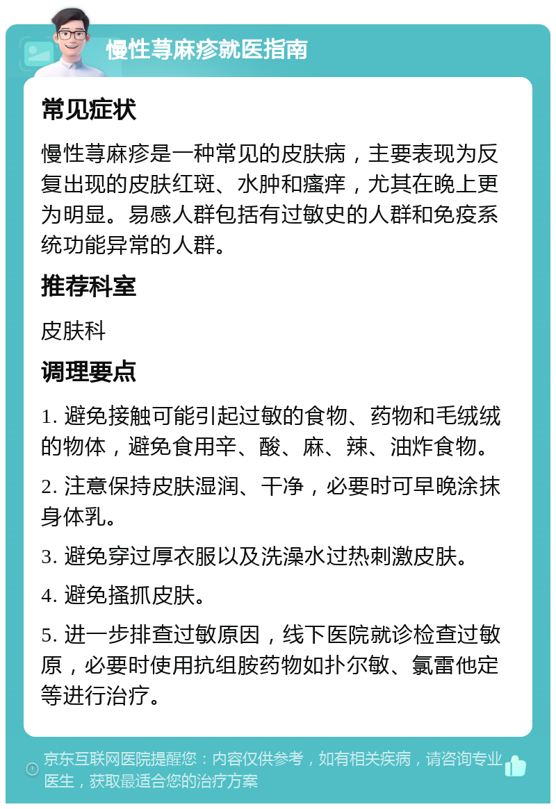 慢性荨麻疹就医指南 常见症状 慢性荨麻疹是一种常见的皮肤病，主要表现为反复出现的皮肤红斑、水肿和瘙痒，尤其在晚上更为明显。易感人群包括有过敏史的人群和免疫系统功能异常的人群。 推荐科室 皮肤科 调理要点 1. 避免接触可能引起过敏的食物、药物和毛绒绒的物体，避免食用辛、酸、麻、辣、油炸食物。 2. 注意保持皮肤湿润、干净，必要时可早晚涂抹身体乳。 3. 避免穿过厚衣服以及洗澡水过热刺激皮肤。 4. 避免搔抓皮肤。 5. 进一步排查过敏原因，线下医院就诊检查过敏原，必要时使用抗组胺药物如扑尔敏、氯雷他定等进行治疗。