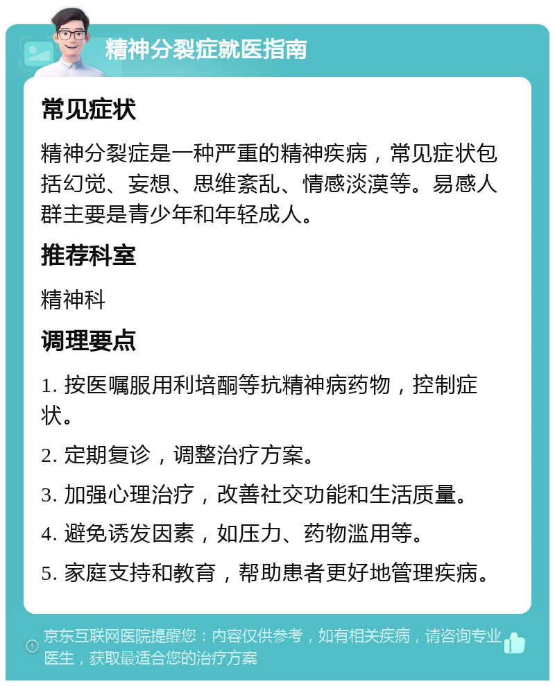 精神分裂症就医指南 常见症状 精神分裂症是一种严重的精神疾病，常见症状包括幻觉、妄想、思维紊乱、情感淡漠等。易感人群主要是青少年和年轻成人。 推荐科室 精神科 调理要点 1. 按医嘱服用利培酮等抗精神病药物，控制症状。 2. 定期复诊，调整治疗方案。 3. 加强心理治疗，改善社交功能和生活质量。 4. 避免诱发因素，如压力、药物滥用等。 5. 家庭支持和教育，帮助患者更好地管理疾病。