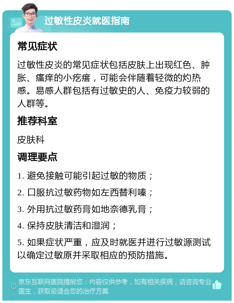 过敏性皮炎就医指南 常见症状 过敏性皮炎的常见症状包括皮肤上出现红色、肿胀、瘙痒的小疙瘩，可能会伴随着轻微的灼热感。易感人群包括有过敏史的人、免疫力较弱的人群等。 推荐科室 皮肤科 调理要点 1. 避免接触可能引起过敏的物质； 2. 口服抗过敏药物如左西替利嗪； 3. 外用抗过敏药膏如地奈德乳膏； 4. 保持皮肤清洁和湿润； 5. 如果症状严重，应及时就医并进行过敏源测试以确定过敏原并采取相应的预防措施。