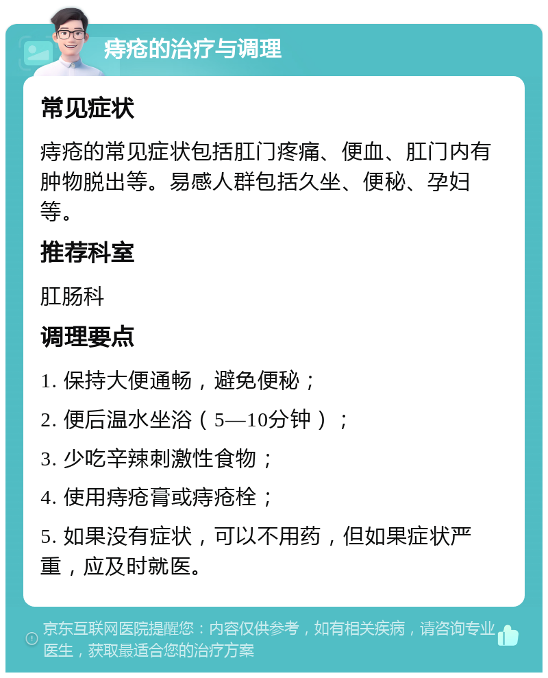 痔疮的治疗与调理 常见症状 痔疮的常见症状包括肛门疼痛、便血、肛门内有肿物脱出等。易感人群包括久坐、便秘、孕妇等。 推荐科室 肛肠科 调理要点 1. 保持大便通畅，避免便秘； 2. 便后温水坐浴（5—10分钟）； 3. 少吃辛辣刺激性食物； 4. 使用痔疮膏或痔疮栓； 5. 如果没有症状，可以不用药，但如果症状严重，应及时就医。