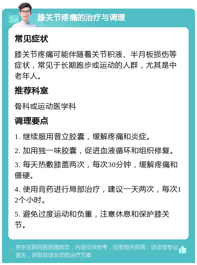 膝关节疼痛的治疗与调理 常见症状 膝关节疼痛可能伴随着关节积液、半月板损伤等症状，常见于长期跑步或运动的人群，尤其是中老年人。 推荐科室 骨科或运动医学科 调理要点 1. 继续服用普立胶囊，缓解疼痛和炎症。 2. 加用独一味胶囊，促进血液循环和组织修复。 3. 每天热敷膝盖两次，每次30分钟，缓解疼痛和僵硬。 4. 使用膏药进行局部治疗，建议一天两次，每次12个小时。 5. 避免过度运动和负重，注意休息和保护膝关节。