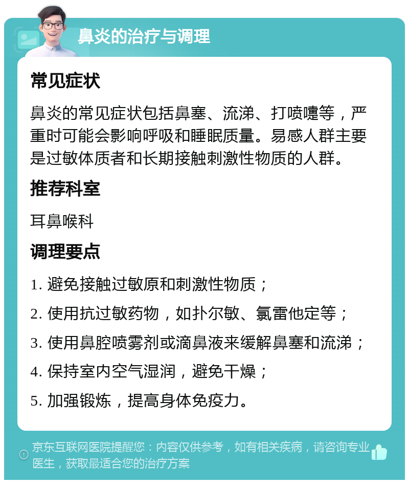 鼻炎的治疗与调理 常见症状 鼻炎的常见症状包括鼻塞、流涕、打喷嚏等，严重时可能会影响呼吸和睡眠质量。易感人群主要是过敏体质者和长期接触刺激性物质的人群。 推荐科室 耳鼻喉科 调理要点 1. 避免接触过敏原和刺激性物质； 2. 使用抗过敏药物，如扑尔敏、氯雷他定等； 3. 使用鼻腔喷雾剂或滴鼻液来缓解鼻塞和流涕； 4. 保持室内空气湿润，避免干燥； 5. 加强锻炼，提高身体免疫力。