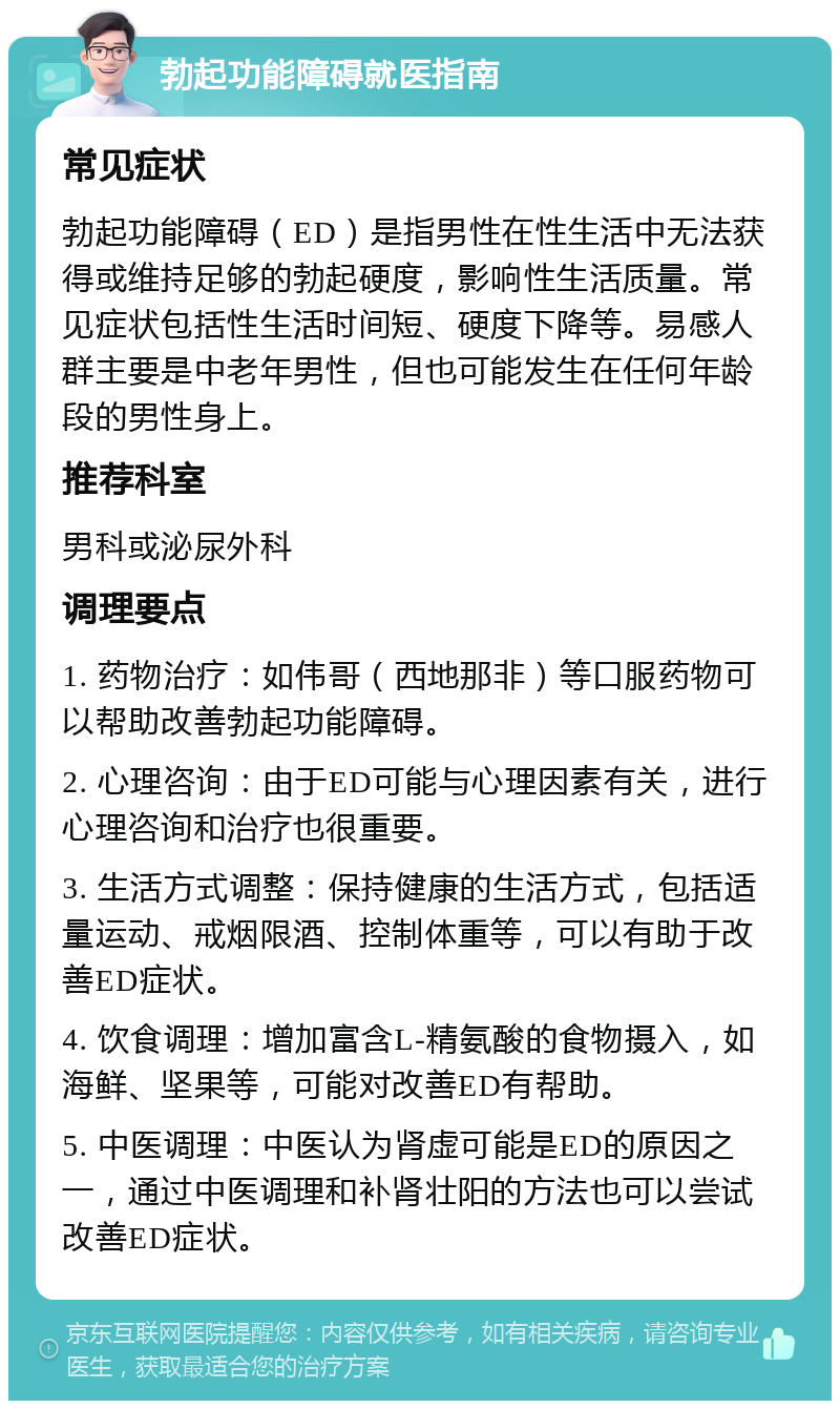 勃起功能障碍就医指南 常见症状 勃起功能障碍（ED）是指男性在性生活中无法获得或维持足够的勃起硬度，影响性生活质量。常见症状包括性生活时间短、硬度下降等。易感人群主要是中老年男性，但也可能发生在任何年龄段的男性身上。 推荐科室 男科或泌尿外科 调理要点 1. 药物治疗：如伟哥（西地那非）等口服药物可以帮助改善勃起功能障碍。 2. 心理咨询：由于ED可能与心理因素有关，进行心理咨询和治疗也很重要。 3. 生活方式调整：保持健康的生活方式，包括适量运动、戒烟限酒、控制体重等，可以有助于改善ED症状。 4. 饮食调理：增加富含L-精氨酸的食物摄入，如海鲜、坚果等，可能对改善ED有帮助。 5. 中医调理：中医认为肾虚可能是ED的原因之一，通过中医调理和补肾壮阳的方法也可以尝试改善ED症状。