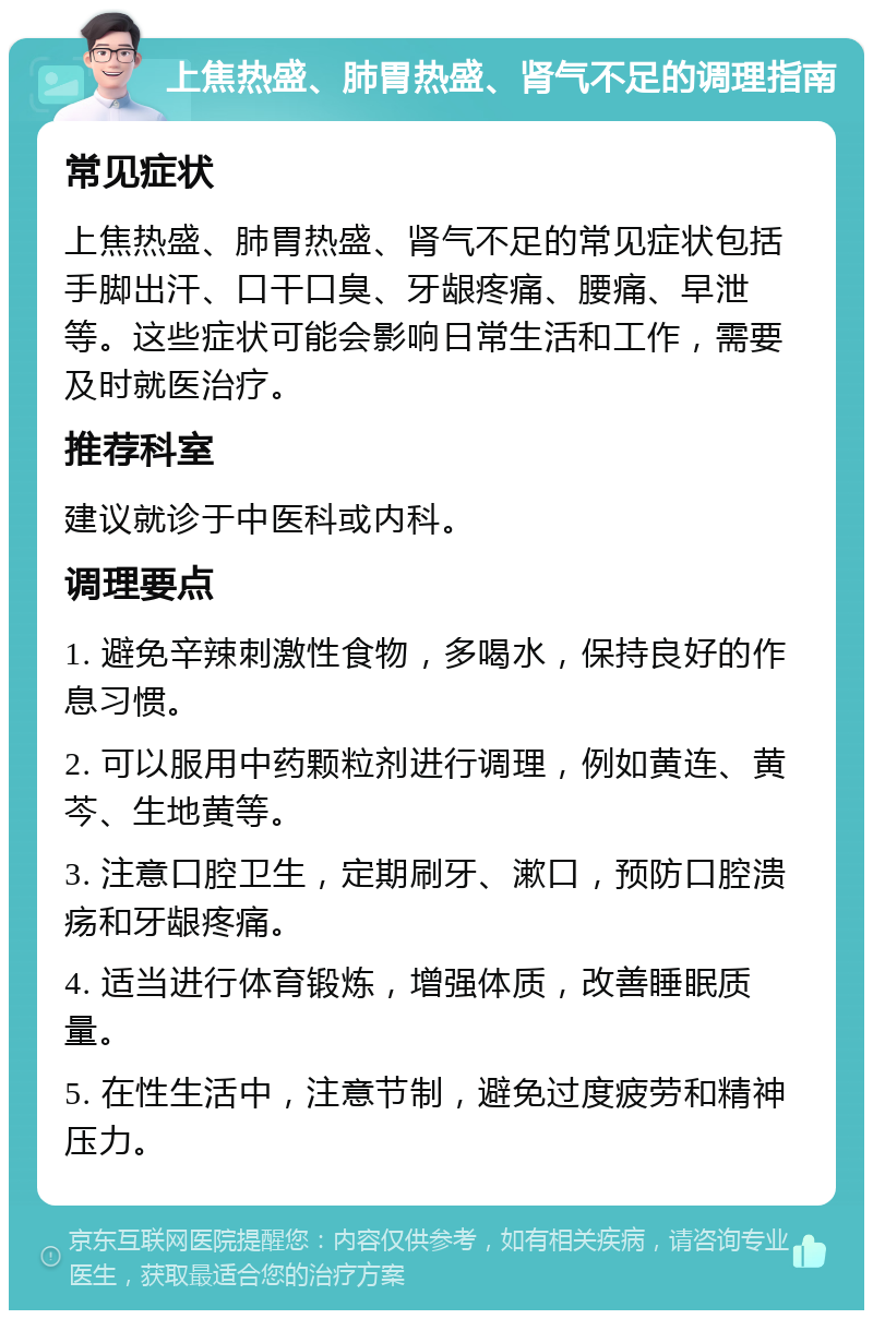 上焦热盛、肺胃热盛、肾气不足的调理指南 常见症状 上焦热盛、肺胃热盛、肾气不足的常见症状包括手脚出汗、口干口臭、牙龈疼痛、腰痛、早泄等。这些症状可能会影响日常生活和工作，需要及时就医治疗。 推荐科室 建议就诊于中医科或内科。 调理要点 1. 避免辛辣刺激性食物，多喝水，保持良好的作息习惯。 2. 可以服用中药颗粒剂进行调理，例如黄连、黄芩、生地黄等。 3. 注意口腔卫生，定期刷牙、漱口，预防口腔溃疡和牙龈疼痛。 4. 适当进行体育锻炼，增强体质，改善睡眠质量。 5. 在性生活中，注意节制，避免过度疲劳和精神压力。