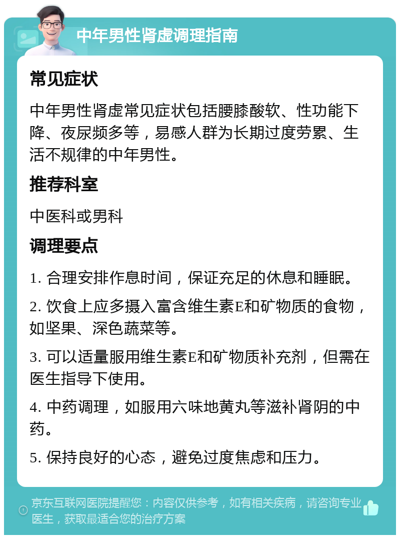 中年男性肾虚调理指南 常见症状 中年男性肾虚常见症状包括腰膝酸软、性功能下降、夜尿频多等，易感人群为长期过度劳累、生活不规律的中年男性。 推荐科室 中医科或男科 调理要点 1. 合理安排作息时间，保证充足的休息和睡眠。 2. 饮食上应多摄入富含维生素E和矿物质的食物，如坚果、深色蔬菜等。 3. 可以适量服用维生素E和矿物质补充剂，但需在医生指导下使用。 4. 中药调理，如服用六味地黄丸等滋补肾阴的中药。 5. 保持良好的心态，避免过度焦虑和压力。