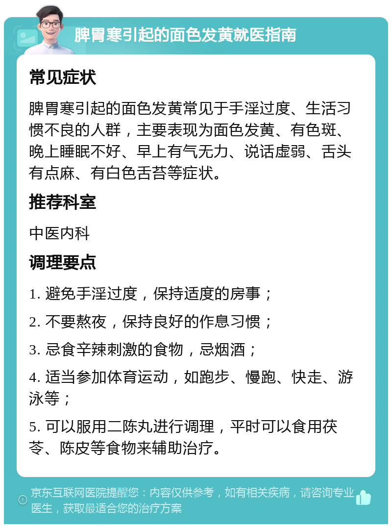 脾胃寒引起的面色发黄就医指南 常见症状 脾胃寒引起的面色发黄常见于手淫过度、生活习惯不良的人群，主要表现为面色发黄、有色斑、晚上睡眠不好、早上有气无力、说话虚弱、舌头有点麻、有白色舌苔等症状。 推荐科室 中医内科 调理要点 1. 避免手淫过度，保持适度的房事； 2. 不要熬夜，保持良好的作息习惯； 3. 忌食辛辣刺激的食物，忌烟酒； 4. 适当参加体育运动，如跑步、慢跑、快走、游泳等； 5. 可以服用二陈丸进行调理，平时可以食用茯苓、陈皮等食物来辅助治疗。