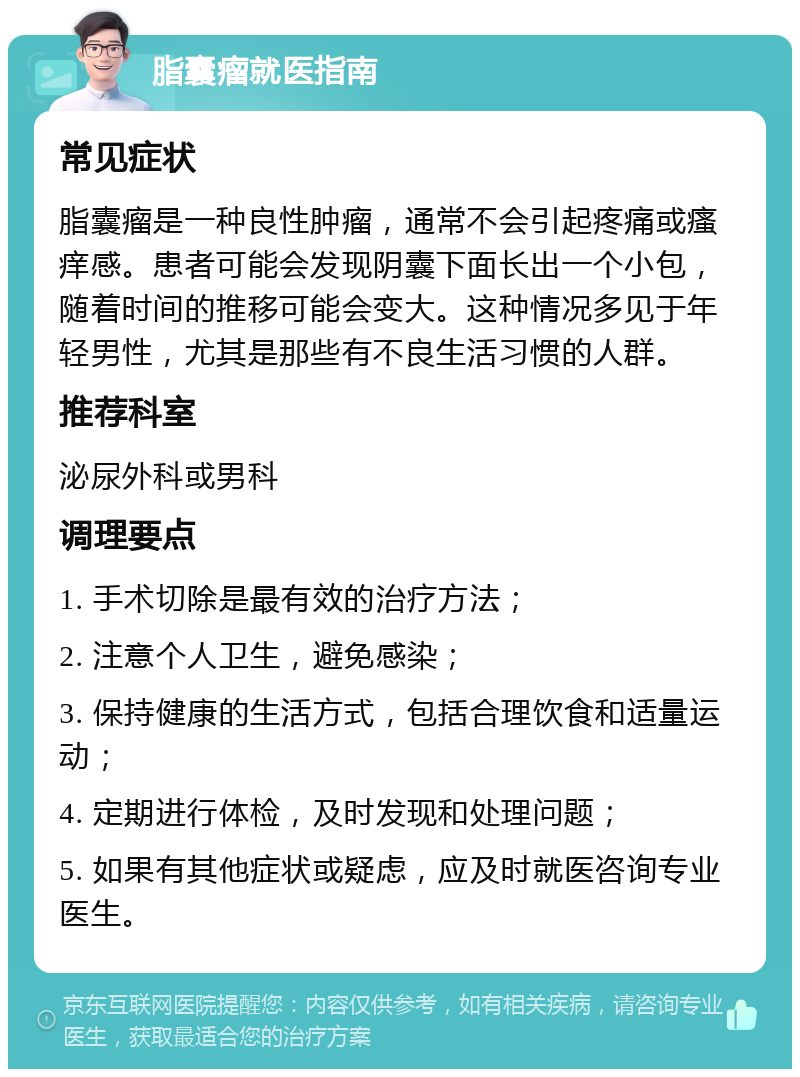 脂囊瘤就医指南 常见症状 脂囊瘤是一种良性肿瘤，通常不会引起疼痛或瘙痒感。患者可能会发现阴囊下面长出一个小包，随着时间的推移可能会变大。这种情况多见于年轻男性，尤其是那些有不良生活习惯的人群。 推荐科室 泌尿外科或男科 调理要点 1. 手术切除是最有效的治疗方法； 2. 注意个人卫生，避免感染； 3. 保持健康的生活方式，包括合理饮食和适量运动； 4. 定期进行体检，及时发现和处理问题； 5. 如果有其他症状或疑虑，应及时就医咨询专业医生。