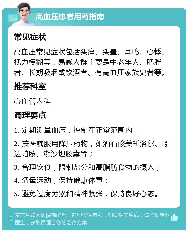 高血压患者用药指南 常见症状 高血压常见症状包括头痛、头晕、耳鸣、心悸、视力模糊等，易感人群主要是中老年人、肥胖者、长期吸烟或饮酒者、有高血压家族史者等。 推荐科室 心血管内科 调理要点 1. 定期测量血压，控制在正常范围内； 2. 按医嘱服用降压药物，如酒石酸美托洛尔、吲达帕胺、缬沙坦胶囊等； 3. 合理饮食，限制盐分和高脂肪食物的摄入； 4. 适量运动，保持健康体重； 5. 避免过度劳累和精神紧张，保持良好心态。