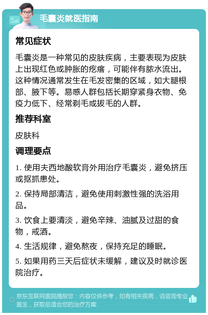 毛囊炎就医指南 常见症状 毛囊炎是一种常见的皮肤疾病，主要表现为皮肤上出现红色或肿胀的疙瘩，可能伴有脓水流出。这种情况通常发生在毛发密集的区域，如大腿根部、腋下等。易感人群包括长期穿紧身衣物、免疫力低下、经常剃毛或拔毛的人群。 推荐科室 皮肤科 调理要点 1. 使用夫西地酸软膏外用治疗毛囊炎，避免挤压或抠抓患处。 2. 保持局部清洁，避免使用刺激性强的洗浴用品。 3. 饮食上要清淡，避免辛辣、油腻及过甜的食物，戒酒。 4. 生活规律，避免熬夜，保持充足的睡眠。 5. 如果用药三天后症状未缓解，建议及时就诊医院治疗。