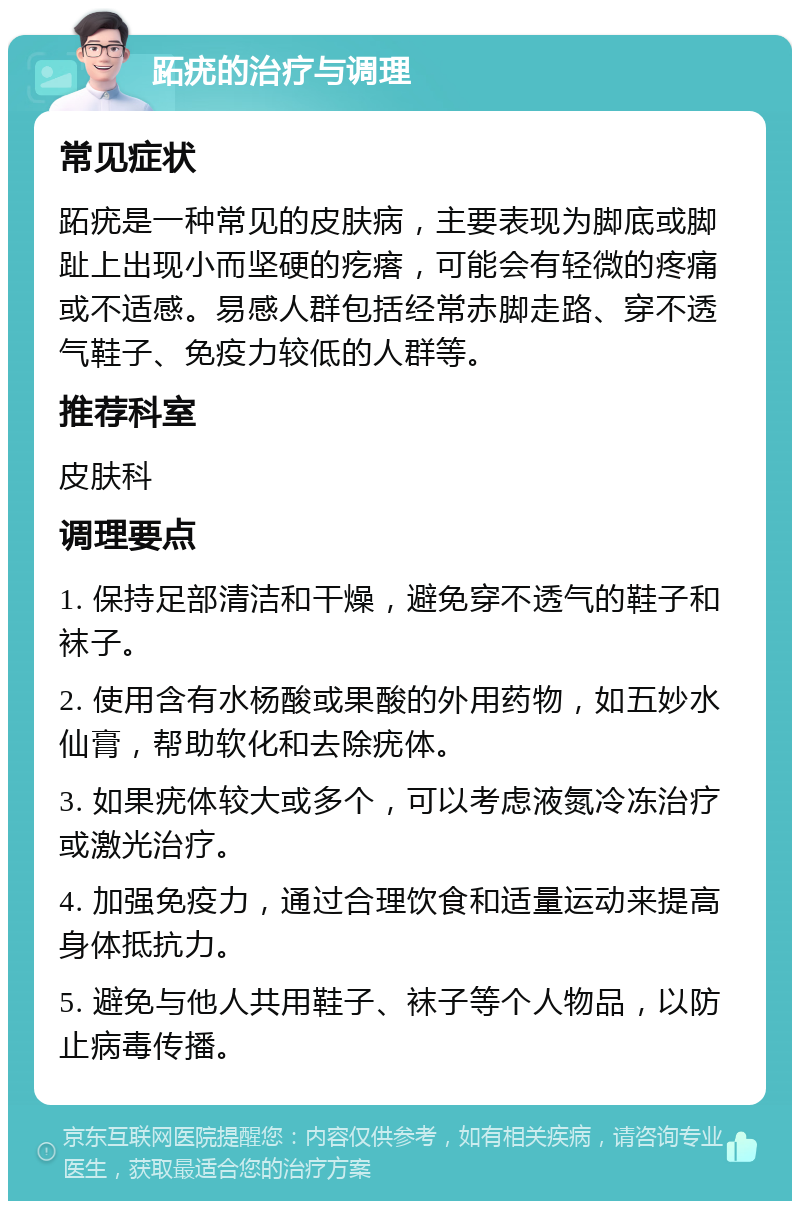 跖疣的治疗与调理 常见症状 跖疣是一种常见的皮肤病，主要表现为脚底或脚趾上出现小而坚硬的疙瘩，可能会有轻微的疼痛或不适感。易感人群包括经常赤脚走路、穿不透气鞋子、免疫力较低的人群等。 推荐科室 皮肤科 调理要点 1. 保持足部清洁和干燥，避免穿不透气的鞋子和袜子。 2. 使用含有水杨酸或果酸的外用药物，如五妙水仙膏，帮助软化和去除疣体。 3. 如果疣体较大或多个，可以考虑液氮冷冻治疗或激光治疗。 4. 加强免疫力，通过合理饮食和适量运动来提高身体抵抗力。 5. 避免与他人共用鞋子、袜子等个人物品，以防止病毒传播。