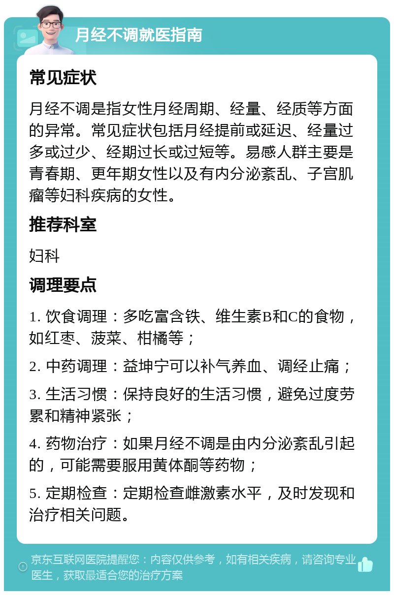 月经不调就医指南 常见症状 月经不调是指女性月经周期、经量、经质等方面的异常。常见症状包括月经提前或延迟、经量过多或过少、经期过长或过短等。易感人群主要是青春期、更年期女性以及有内分泌紊乱、子宫肌瘤等妇科疾病的女性。 推荐科室 妇科 调理要点 1. 饮食调理：多吃富含铁、维生素B和C的食物，如红枣、菠菜、柑橘等； 2. 中药调理：益坤宁可以补气养血、调经止痛； 3. 生活习惯：保持良好的生活习惯，避免过度劳累和精神紧张； 4. 药物治疗：如果月经不调是由内分泌紊乱引起的，可能需要服用黄体酮等药物； 5. 定期检查：定期检查雌激素水平，及时发现和治疗相关问题。