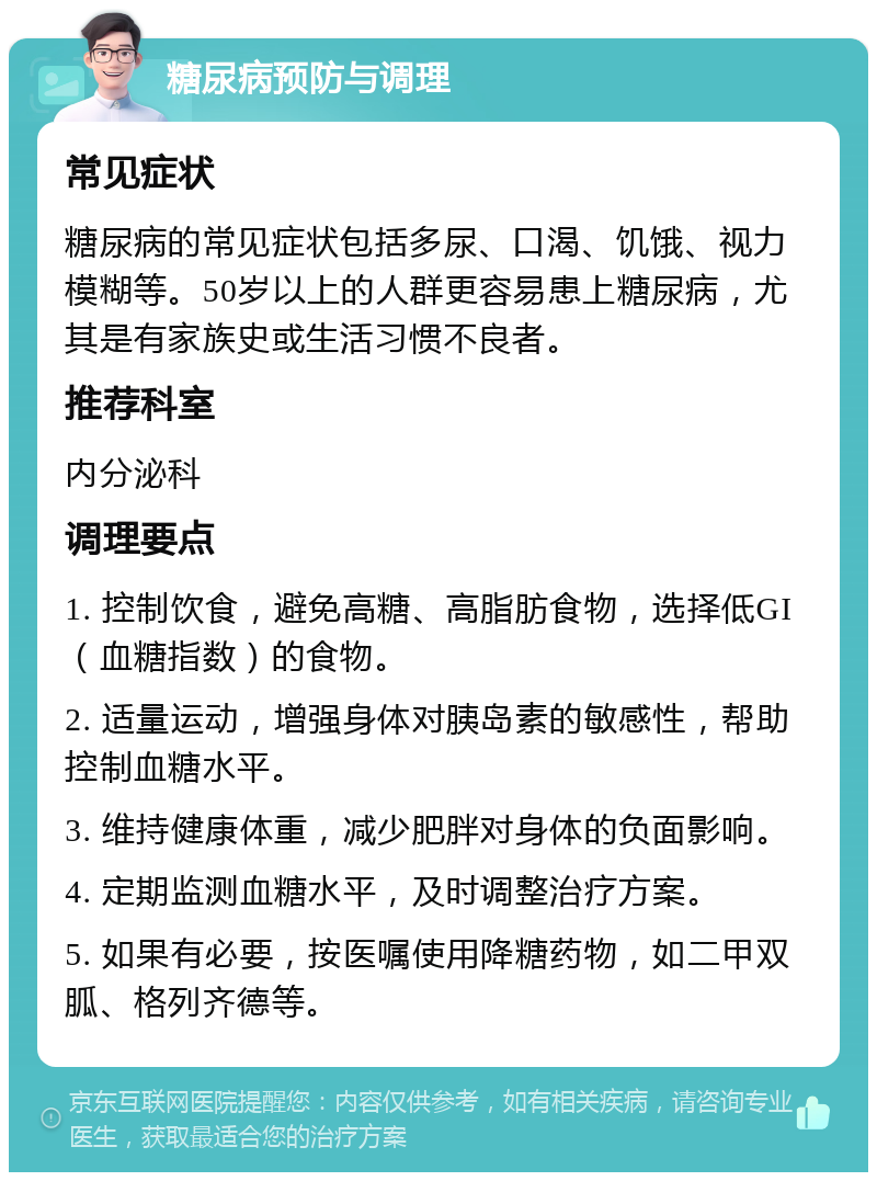 糖尿病预防与调理 常见症状 糖尿病的常见症状包括多尿、口渴、饥饿、视力模糊等。50岁以上的人群更容易患上糖尿病，尤其是有家族史或生活习惯不良者。 推荐科室 内分泌科 调理要点 1. 控制饮食，避免高糖、高脂肪食物，选择低GI（血糖指数）的食物。 2. 适量运动，增强身体对胰岛素的敏感性，帮助控制血糖水平。 3. 维持健康体重，减少肥胖对身体的负面影响。 4. 定期监测血糖水平，及时调整治疗方案。 5. 如果有必要，按医嘱使用降糖药物，如二甲双胍、格列齐德等。