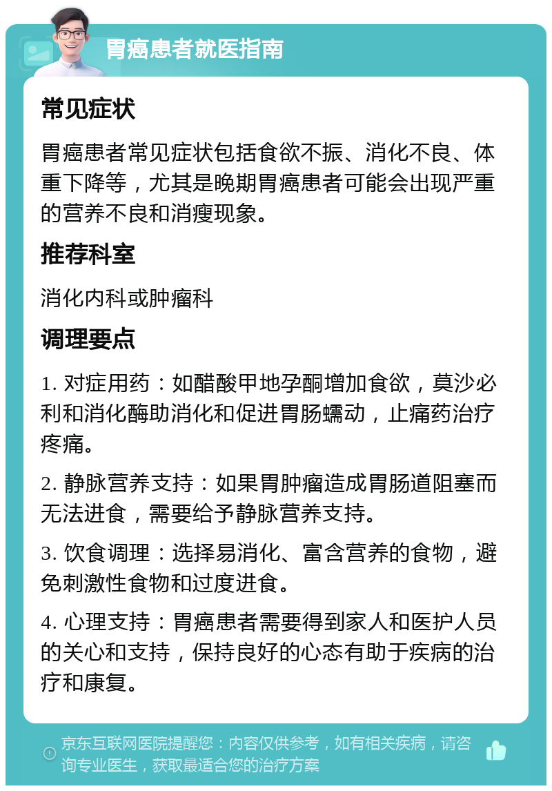 胃癌患者就医指南 常见症状 胃癌患者常见症状包括食欲不振、消化不良、体重下降等，尤其是晚期胃癌患者可能会出现严重的营养不良和消瘦现象。 推荐科室 消化内科或肿瘤科 调理要点 1. 对症用药：如醋酸甲地孕酮增加食欲，莫沙必利和消化酶助消化和促进胃肠蠕动，止痛药治疗疼痛。 2. 静脉营养支持：如果胃肿瘤造成胃肠道阻塞而无法进食，需要给予静脉营养支持。 3. 饮食调理：选择易消化、富含营养的食物，避免刺激性食物和过度进食。 4. 心理支持：胃癌患者需要得到家人和医护人员的关心和支持，保持良好的心态有助于疾病的治疗和康复。