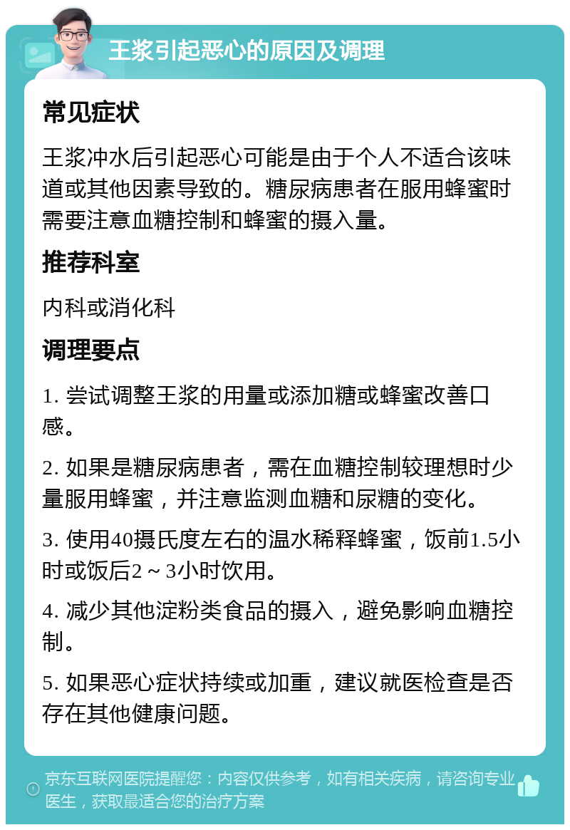 王浆引起恶心的原因及调理 常见症状 王浆冲水后引起恶心可能是由于个人不适合该味道或其他因素导致的。糖尿病患者在服用蜂蜜时需要注意血糖控制和蜂蜜的摄入量。 推荐科室 内科或消化科 调理要点 1. 尝试调整王浆的用量或添加糖或蜂蜜改善口感。 2. 如果是糖尿病患者，需在血糖控制较理想时少量服用蜂蜜，并注意监测血糖和尿糖的变化。 3. 使用40摄氏度左右的温水稀释蜂蜜，饭前1.5小时或饭后2～3小时饮用。 4. 减少其他淀粉类食品的摄入，避免影响血糖控制。 5. 如果恶心症状持续或加重，建议就医检查是否存在其他健康问题。