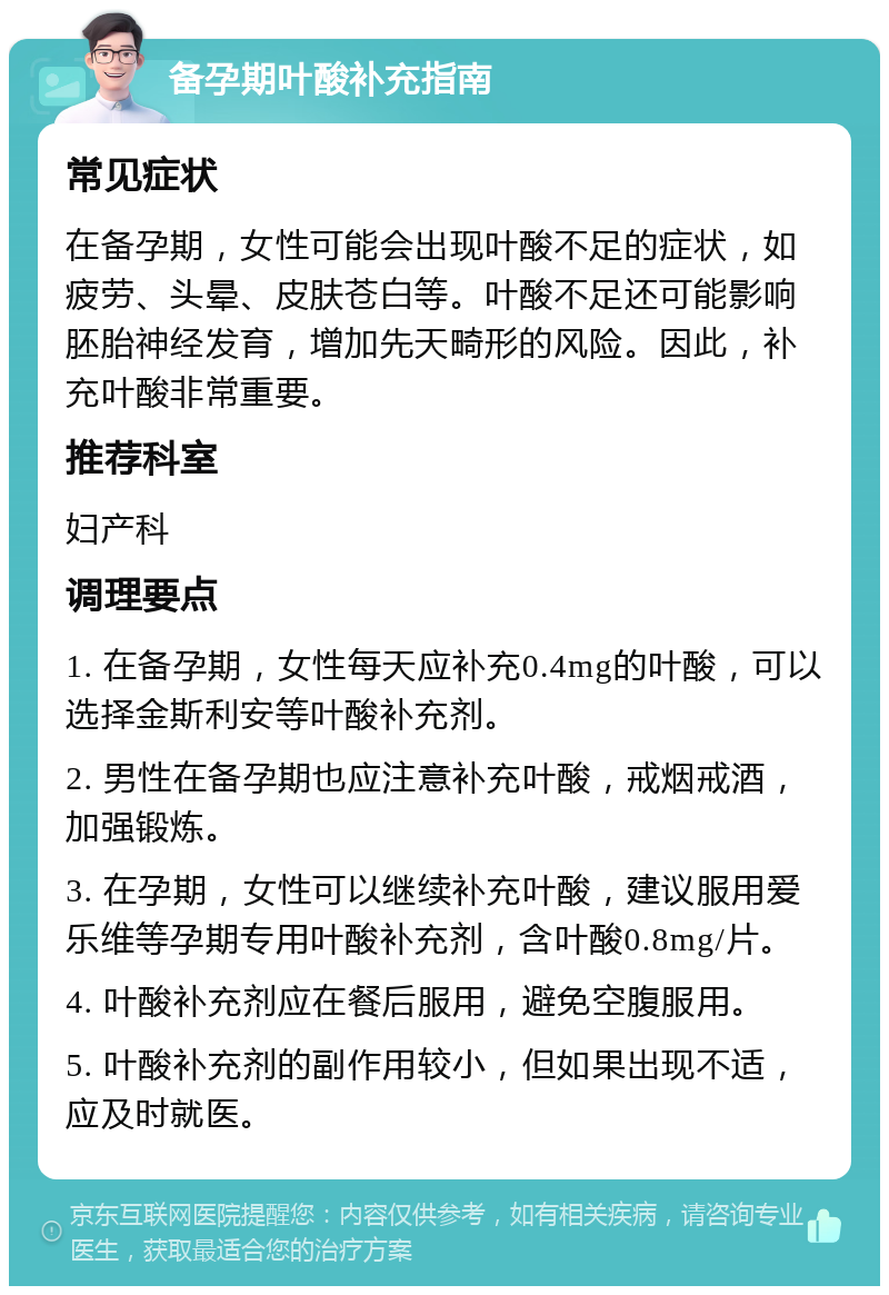 备孕期叶酸补充指南 常见症状 在备孕期，女性可能会出现叶酸不足的症状，如疲劳、头晕、皮肤苍白等。叶酸不足还可能影响胚胎神经发育，增加先天畸形的风险。因此，补充叶酸非常重要。 推荐科室 妇产科 调理要点 1. 在备孕期，女性每天应补充0.4mg的叶酸，可以选择金斯利安等叶酸补充剂。 2. 男性在备孕期也应注意补充叶酸，戒烟戒酒，加强锻炼。 3. 在孕期，女性可以继续补充叶酸，建议服用爱乐维等孕期专用叶酸补充剂，含叶酸0.8mg/片。 4. 叶酸补充剂应在餐后服用，避免空腹服用。 5. 叶酸补充剂的副作用较小，但如果出现不适，应及时就医。