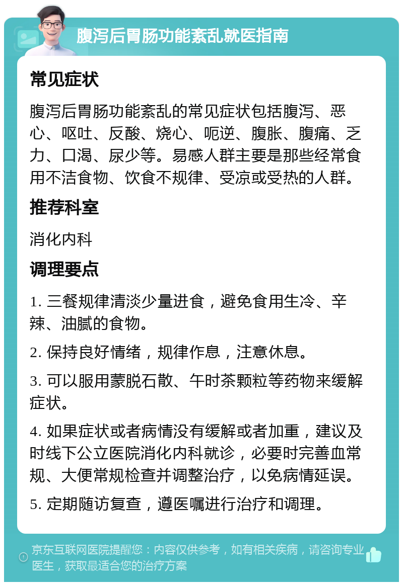 腹泻后胃肠功能紊乱就医指南 常见症状 腹泻后胃肠功能紊乱的常见症状包括腹泻、恶心、呕吐、反酸、烧心、呃逆、腹胀、腹痛、乏力、口渴、尿少等。易感人群主要是那些经常食用不洁食物、饮食不规律、受凉或受热的人群。 推荐科室 消化内科 调理要点 1. 三餐规律清淡少量进食，避免食用生冷、辛辣、油腻的食物。 2. 保持良好情绪，规律作息，注意休息。 3. 可以服用蒙脱石散、午时茶颗粒等药物来缓解症状。 4. 如果症状或者病情没有缓解或者加重，建议及时线下公立医院消化内科就诊，必要时完善血常规、大便常规检查并调整治疗，以免病情延误。 5. 定期随访复查，遵医嘱进行治疗和调理。