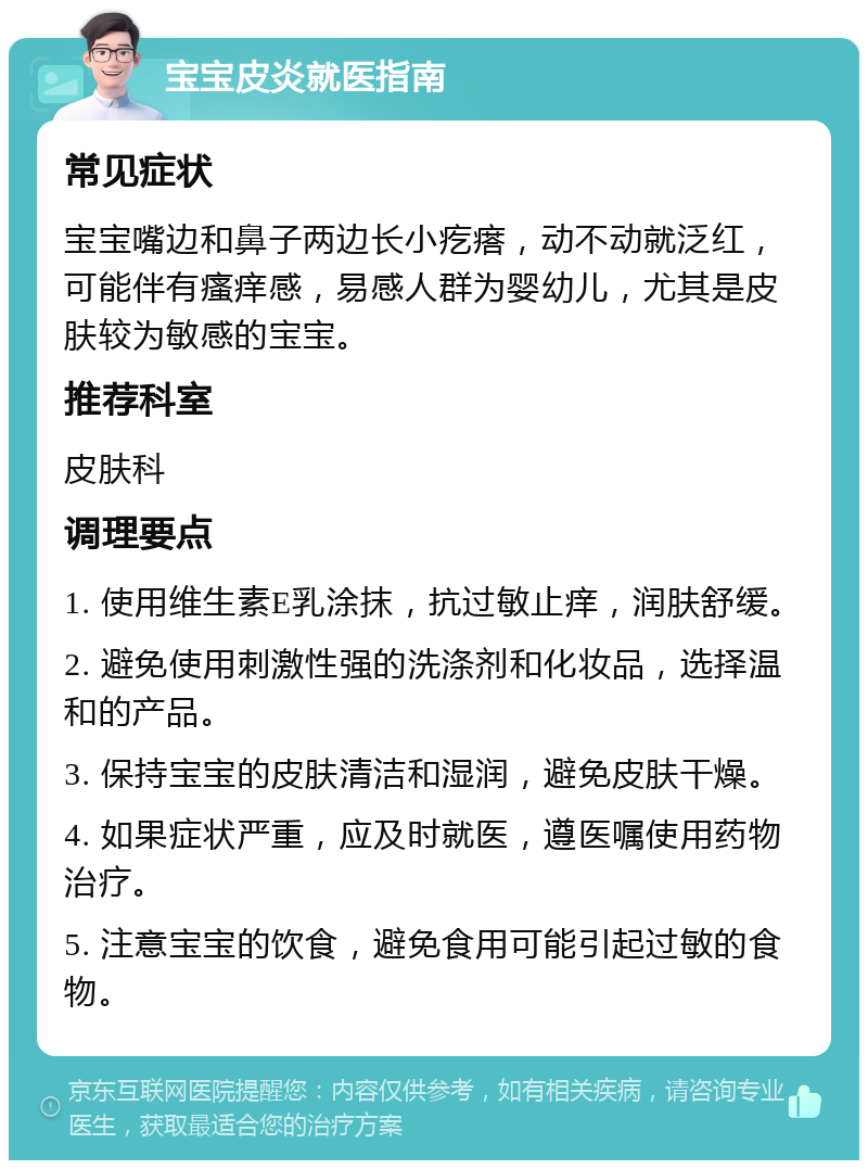 宝宝皮炎就医指南 常见症状 宝宝嘴边和鼻子两边长小疙瘩，动不动就泛红，可能伴有瘙痒感，易感人群为婴幼儿，尤其是皮肤较为敏感的宝宝。 推荐科室 皮肤科 调理要点 1. 使用维生素E乳涂抹，抗过敏止痒，润肤舒缓。 2. 避免使用刺激性强的洗涤剂和化妆品，选择温和的产品。 3. 保持宝宝的皮肤清洁和湿润，避免皮肤干燥。 4. 如果症状严重，应及时就医，遵医嘱使用药物治疗。 5. 注意宝宝的饮食，避免食用可能引起过敏的食物。