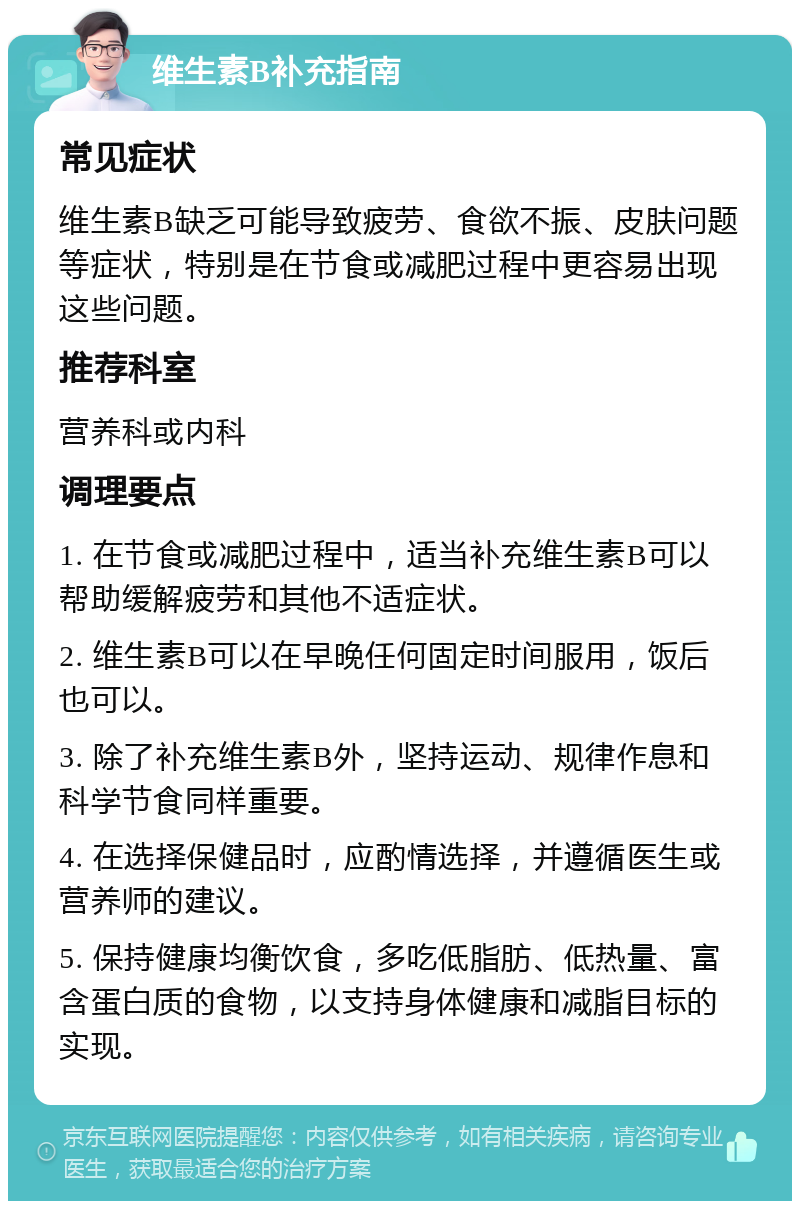 维生素B补充指南 常见症状 维生素B缺乏可能导致疲劳、食欲不振、皮肤问题等症状，特别是在节食或减肥过程中更容易出现这些问题。 推荐科室 营养科或内科 调理要点 1. 在节食或减肥过程中，适当补充维生素B可以帮助缓解疲劳和其他不适症状。 2. 维生素B可以在早晚任何固定时间服用，饭后也可以。 3. 除了补充维生素B外，坚持运动、规律作息和科学节食同样重要。 4. 在选择保健品时，应酌情选择，并遵循医生或营养师的建议。 5. 保持健康均衡饮食，多吃低脂肪、低热量、富含蛋白质的食物，以支持身体健康和减脂目标的实现。