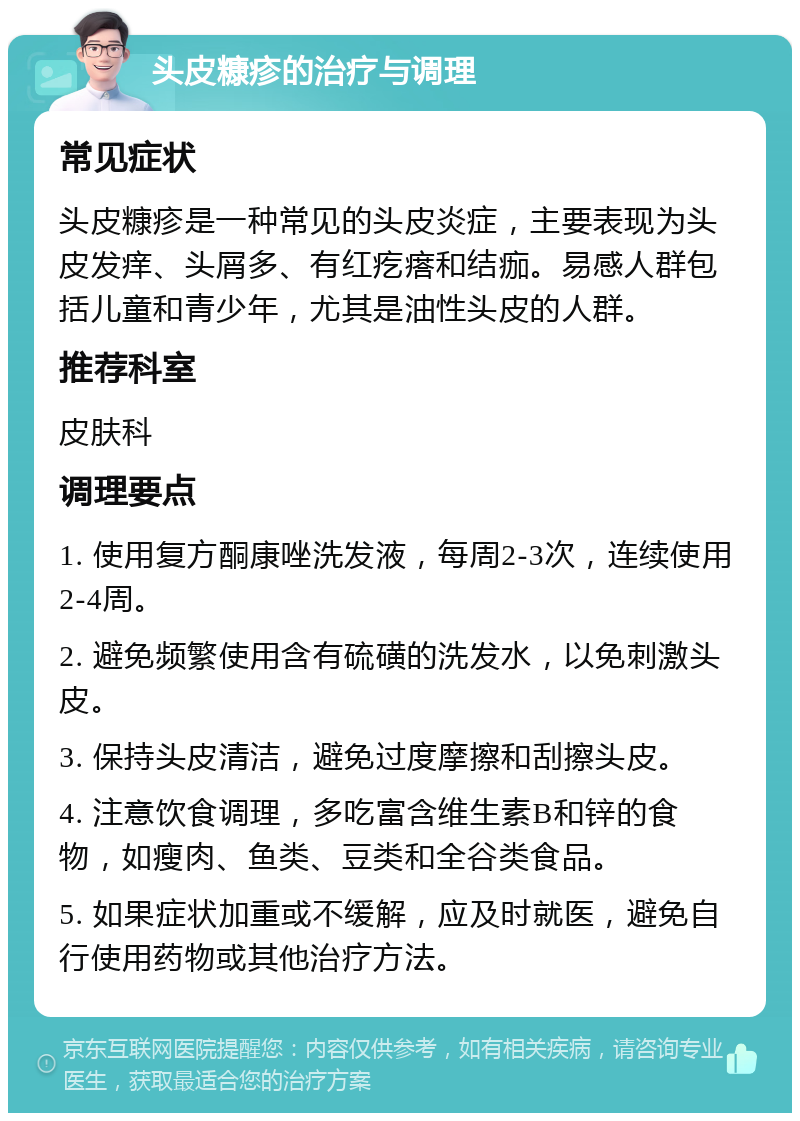 头皮糠疹的治疗与调理 常见症状 头皮糠疹是一种常见的头皮炎症，主要表现为头皮发痒、头屑多、有红疙瘩和结痂。易感人群包括儿童和青少年，尤其是油性头皮的人群。 推荐科室 皮肤科 调理要点 1. 使用复方酮康唑洗发液，每周2-3次，连续使用2-4周。 2. 避免频繁使用含有硫磺的洗发水，以免刺激头皮。 3. 保持头皮清洁，避免过度摩擦和刮擦头皮。 4. 注意饮食调理，多吃富含维生素B和锌的食物，如瘦肉、鱼类、豆类和全谷类食品。 5. 如果症状加重或不缓解，应及时就医，避免自行使用药物或其他治疗方法。