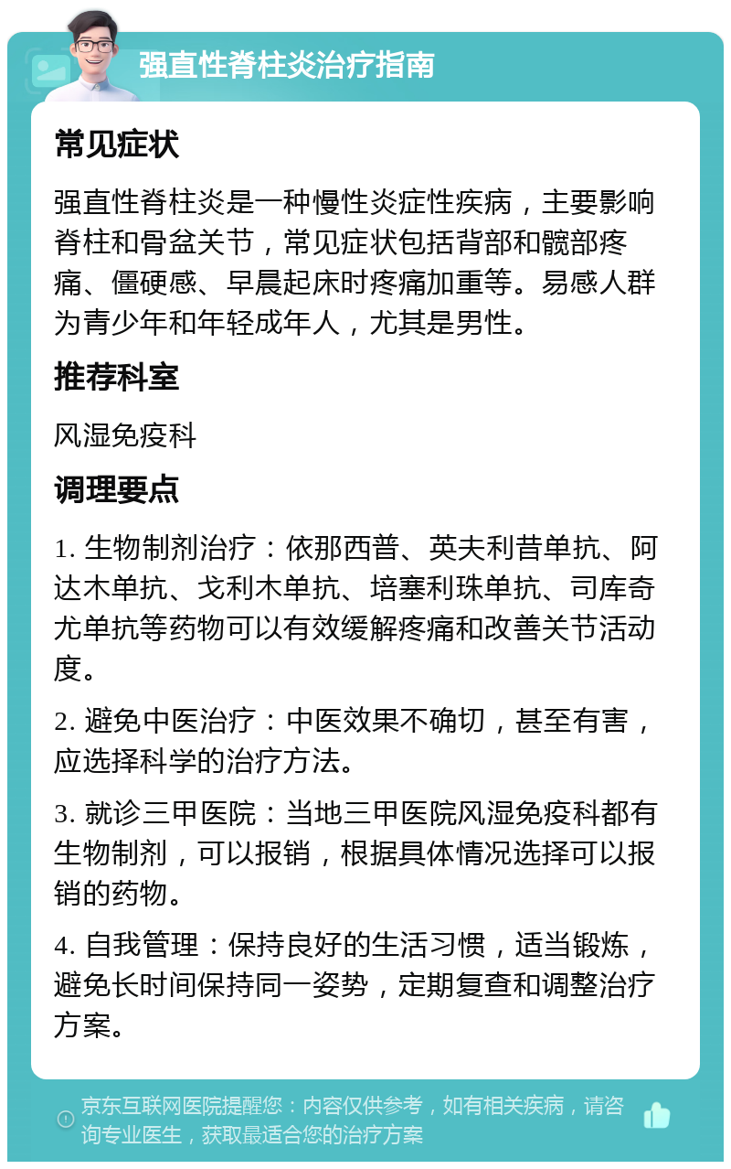 强直性脊柱炎治疗指南 常见症状 强直性脊柱炎是一种慢性炎症性疾病，主要影响脊柱和骨盆关节，常见症状包括背部和髋部疼痛、僵硬感、早晨起床时疼痛加重等。易感人群为青少年和年轻成年人，尤其是男性。 推荐科室 风湿免疫科 调理要点 1. 生物制剂治疗：依那西普、英夫利昔单抗、阿达木单抗、戈利木单抗、培塞利珠单抗、司库奇尤单抗等药物可以有效缓解疼痛和改善关节活动度。 2. 避免中医治疗：中医效果不确切，甚至有害，应选择科学的治疗方法。 3. 就诊三甲医院：当地三甲医院风湿免疫科都有生物制剂，可以报销，根据具体情况选择可以报销的药物。 4. 自我管理：保持良好的生活习惯，适当锻炼，避免长时间保持同一姿势，定期复查和调整治疗方案。