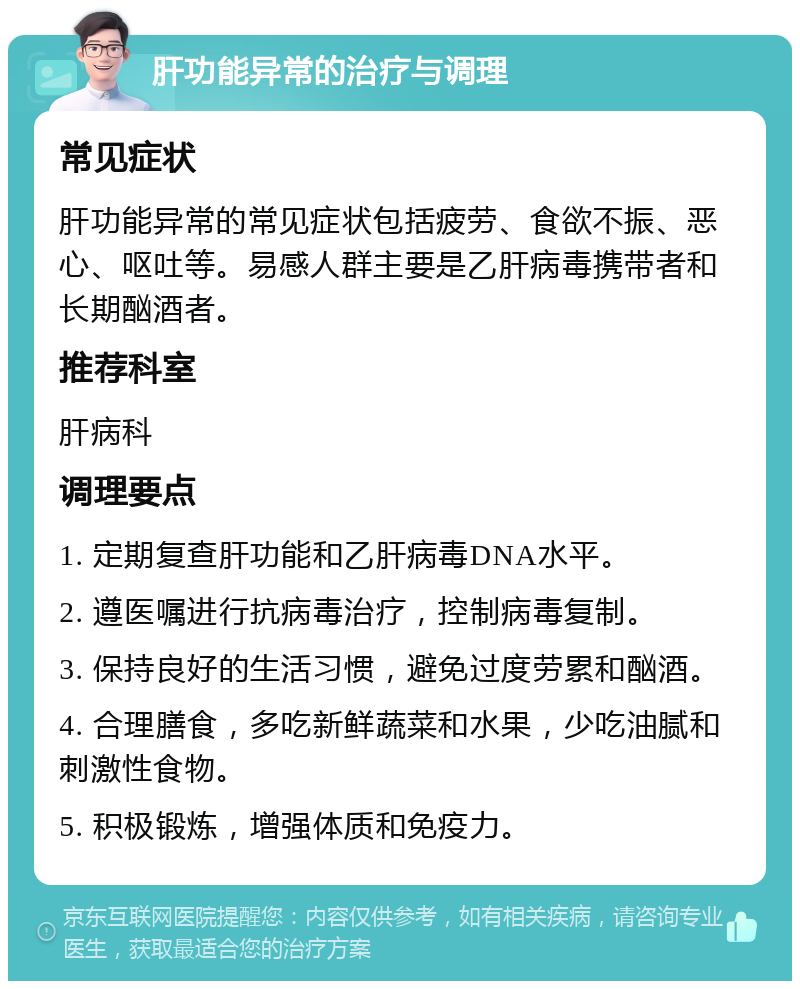 肝功能异常的治疗与调理 常见症状 肝功能异常的常见症状包括疲劳、食欲不振、恶心、呕吐等。易感人群主要是乙肝病毒携带者和长期酗酒者。 推荐科室 肝病科 调理要点 1. 定期复查肝功能和乙肝病毒DNA水平。 2. 遵医嘱进行抗病毒治疗，控制病毒复制。 3. 保持良好的生活习惯，避免过度劳累和酗酒。 4. 合理膳食，多吃新鲜蔬菜和水果，少吃油腻和刺激性食物。 5. 积极锻炼，增强体质和免疫力。