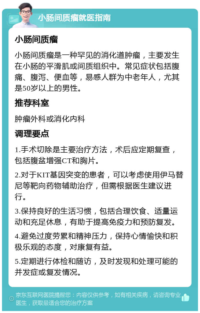 小肠间质瘤就医指南 小肠间质瘤 小肠间质瘤是一种罕见的消化道肿瘤，主要发生在小肠的平滑肌或间质组织中。常见症状包括腹痛、腹泻、便血等，易感人群为中老年人，尤其是50岁以上的男性。 推荐科室 肿瘤外科或消化内科 调理要点 1.手术切除是主要治疗方法，术后应定期复查，包括腹盆增强CT和胸片。 2.对于KIT基因突变的患者，可以考虑使用伊马替尼等靶向药物辅助治疗，但需根据医生建议进行。 3.保持良好的生活习惯，包括合理饮食、适量运动和充足休息，有助于提高免疫力和预防复发。 4.避免过度劳累和精神压力，保持心情愉快和积极乐观的态度，对康复有益。 5.定期进行体检和随访，及时发现和处理可能的并发症或复发情况。