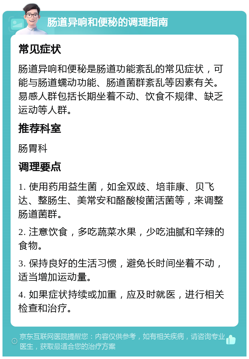 肠道异响和便秘的调理指南 常见症状 肠道异响和便秘是肠道功能紊乱的常见症状，可能与肠道蠕动功能、肠道菌群紊乱等因素有关。易感人群包括长期坐着不动、饮食不规律、缺乏运动等人群。 推荐科室 肠胃科 调理要点 1. 使用药用益生菌，如金双歧、培菲康、贝飞达、整肠生、美常安和酪酸梭菌活菌等，来调整肠道菌群。 2. 注意饮食，多吃蔬菜水果，少吃油腻和辛辣的食物。 3. 保持良好的生活习惯，避免长时间坐着不动，适当增加运动量。 4. 如果症状持续或加重，应及时就医，进行相关检查和治疗。