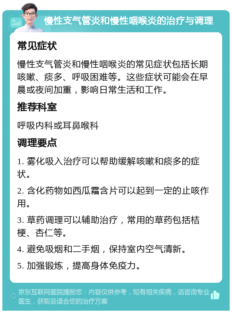 慢性支气管炎和慢性咽喉炎的治疗与调理 常见症状 慢性支气管炎和慢性咽喉炎的常见症状包括长期咳嗽、痰多、呼吸困难等。这些症状可能会在早晨或夜间加重，影响日常生活和工作。 推荐科室 呼吸内科或耳鼻喉科 调理要点 1. 雾化吸入治疗可以帮助缓解咳嗽和痰多的症状。 2. 含化药物如西瓜霜含片可以起到一定的止咳作用。 3. 草药调理可以辅助治疗，常用的草药包括桔梗、杏仁等。 4. 避免吸烟和二手烟，保持室内空气清新。 5. 加强锻炼，提高身体免疫力。