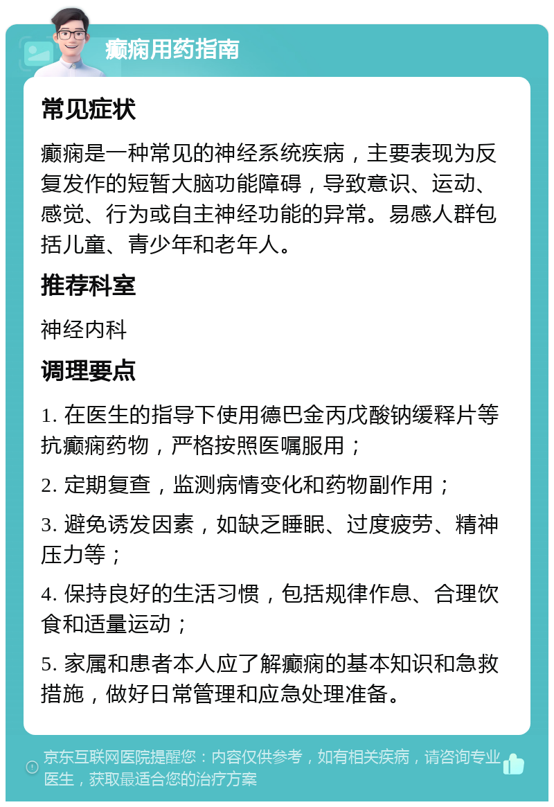 癫痫用药指南 常见症状 癫痫是一种常见的神经系统疾病，主要表现为反复发作的短暂大脑功能障碍，导致意识、运动、感觉、行为或自主神经功能的异常。易感人群包括儿童、青少年和老年人。 推荐科室 神经内科 调理要点 1. 在医生的指导下使用德巴金丙戊酸钠缓释片等抗癫痫药物，严格按照医嘱服用； 2. 定期复查，监测病情变化和药物副作用； 3. 避免诱发因素，如缺乏睡眠、过度疲劳、精神压力等； 4. 保持良好的生活习惯，包括规律作息、合理饮食和适量运动； 5. 家属和患者本人应了解癫痫的基本知识和急救措施，做好日常管理和应急处理准备。