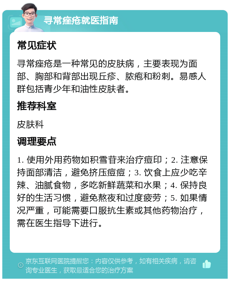 寻常痤疮就医指南 常见症状 寻常痤疮是一种常见的皮肤病，主要表现为面部、胸部和背部出现丘疹、脓疱和粉刺。易感人群包括青少年和油性皮肤者。 推荐科室 皮肤科 调理要点 1. 使用外用药物如积雪苷来治疗痘印；2. 注意保持面部清洁，避免挤压痘痘；3. 饮食上应少吃辛辣、油腻食物，多吃新鲜蔬菜和水果；4. 保持良好的生活习惯，避免熬夜和过度疲劳；5. 如果情况严重，可能需要口服抗生素或其他药物治疗，需在医生指导下进行。