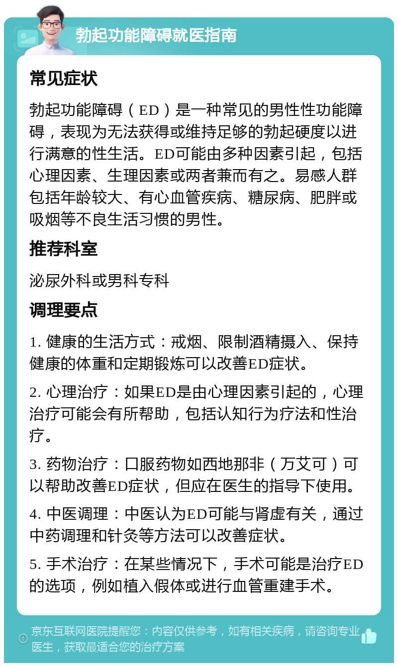 勃起功能障碍就医指南 常见症状 勃起功能障碍（ED）是一种常见的男性性功能障碍，表现为无法获得或维持足够的勃起硬度以进行满意的性生活。ED可能由多种因素引起，包括心理因素、生理因素或两者兼而有之。易感人群包括年龄较大、有心血管疾病、糖尿病、肥胖或吸烟等不良生活习惯的男性。 推荐科室 泌尿外科或男科专科 调理要点 1. 健康的生活方式：戒烟、限制酒精摄入、保持健康的体重和定期锻炼可以改善ED症状。 2. 心理治疗：如果ED是由心理因素引起的，心理治疗可能会有所帮助，包括认知行为疗法和性治疗。 3. 药物治疗：口服药物如西地那非（万艾可）可以帮助改善ED症状，但应在医生的指导下使用。 4. 中医调理：中医认为ED可能与肾虚有关，通过中药调理和针灸等方法可以改善症状。 5. 手术治疗：在某些情况下，手术可能是治疗ED的选项，例如植入假体或进行血管重建手术。