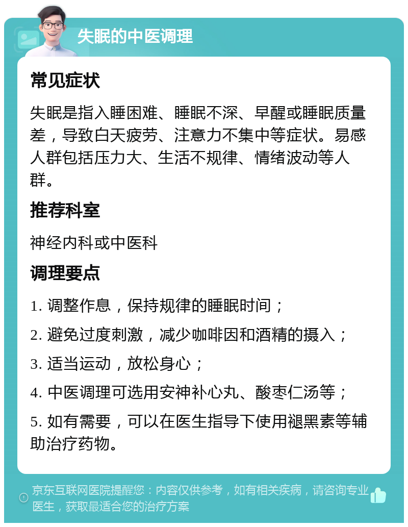 失眠的中医调理 常见症状 失眠是指入睡困难、睡眠不深、早醒或睡眠质量差，导致白天疲劳、注意力不集中等症状。易感人群包括压力大、生活不规律、情绪波动等人群。 推荐科室 神经内科或中医科 调理要点 1. 调整作息，保持规律的睡眠时间； 2. 避免过度刺激，减少咖啡因和酒精的摄入； 3. 适当运动，放松身心； 4. 中医调理可选用安神补心丸、酸枣仁汤等； 5. 如有需要，可以在医生指导下使用褪黑素等辅助治疗药物。