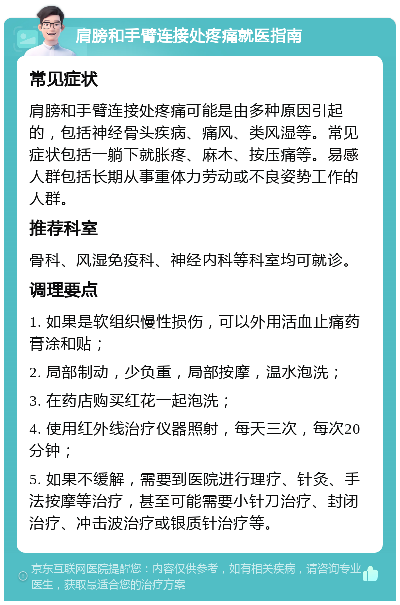 肩膀和手臂连接处疼痛就医指南 常见症状 肩膀和手臂连接处疼痛可能是由多种原因引起的，包括神经骨头疾病、痛风、类风湿等。常见症状包括一躺下就胀疼、麻木、按压痛等。易感人群包括长期从事重体力劳动或不良姿势工作的人群。 推荐科室 骨科、风湿免疫科、神经内科等科室均可就诊。 调理要点 1. 如果是软组织慢性损伤，可以外用活血止痛药膏涂和贴； 2. 局部制动，少负重，局部按摩，温水泡洗； 3. 在药店购买红花一起泡洗； 4. 使用红外线治疗仪器照射，每天三次，每次20分钟； 5. 如果不缓解，需要到医院进行理疗、针灸、手法按摩等治疗，甚至可能需要小针刀治疗、封闭治疗、冲击波治疗或银质针治疗等。