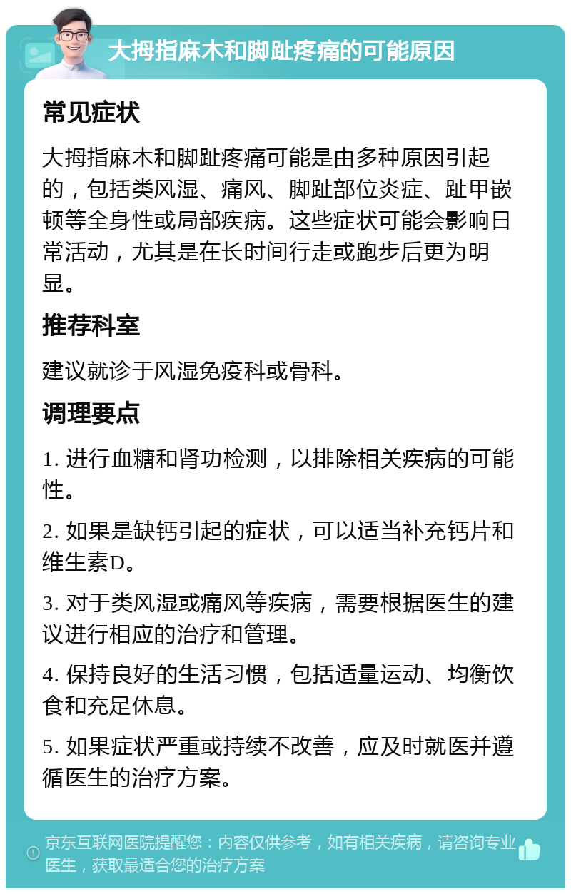 大拇指麻木和脚趾疼痛的可能原因 常见症状 大拇指麻木和脚趾疼痛可能是由多种原因引起的，包括类风湿、痛风、脚趾部位炎症、趾甲嵌顿等全身性或局部疾病。这些症状可能会影响日常活动，尤其是在长时间行走或跑步后更为明显。 推荐科室 建议就诊于风湿免疫科或骨科。 调理要点 1. 进行血糖和肾功检测，以排除相关疾病的可能性。 2. 如果是缺钙引起的症状，可以适当补充钙片和维生素D。 3. 对于类风湿或痛风等疾病，需要根据医生的建议进行相应的治疗和管理。 4. 保持良好的生活习惯，包括适量运动、均衡饮食和充足休息。 5. 如果症状严重或持续不改善，应及时就医并遵循医生的治疗方案。