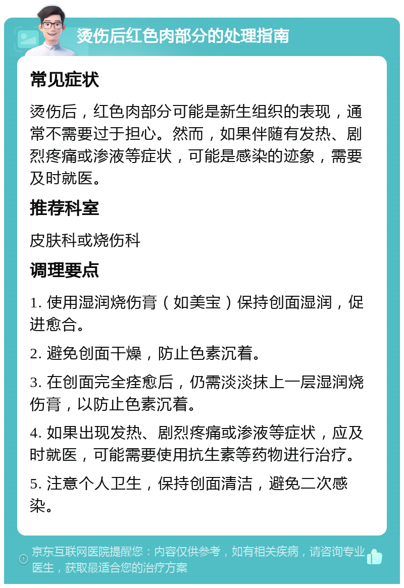 烫伤后红色肉部分的处理指南 常见症状 烫伤后，红色肉部分可能是新生组织的表现，通常不需要过于担心。然而，如果伴随有发热、剧烈疼痛或渗液等症状，可能是感染的迹象，需要及时就医。 推荐科室 皮肤科或烧伤科 调理要点 1. 使用湿润烧伤膏（如美宝）保持创面湿润，促进愈合。 2. 避免创面干燥，防止色素沉着。 3. 在创面完全痊愈后，仍需淡淡抹上一层湿润烧伤膏，以防止色素沉着。 4. 如果出现发热、剧烈疼痛或渗液等症状，应及时就医，可能需要使用抗生素等药物进行治疗。 5. 注意个人卫生，保持创面清洁，避免二次感染。