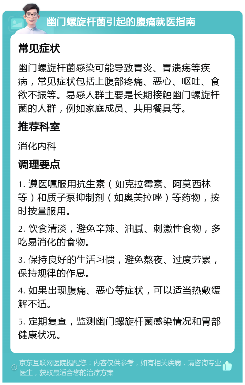 幽门螺旋杆菌引起的腹痛就医指南 常见症状 幽门螺旋杆菌感染可能导致胃炎、胃溃疡等疾病，常见症状包括上腹部疼痛、恶心、呕吐、食欲不振等。易感人群主要是长期接触幽门螺旋杆菌的人群，例如家庭成员、共用餐具等。 推荐科室 消化内科 调理要点 1. 遵医嘱服用抗生素（如克拉霉素、阿莫西林等）和质子泵抑制剂（如奥美拉唑）等药物，按时按量服用。 2. 饮食清淡，避免辛辣、油腻、刺激性食物，多吃易消化的食物。 3. 保持良好的生活习惯，避免熬夜、过度劳累，保持规律的作息。 4. 如果出现腹痛、恶心等症状，可以适当热敷缓解不适。 5. 定期复查，监测幽门螺旋杆菌感染情况和胃部健康状况。